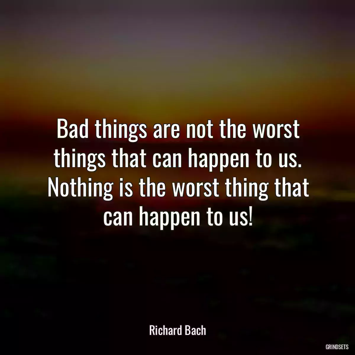 Bad things are not the worst things that can happen to us. Nothing is the worst thing that can happen to us!