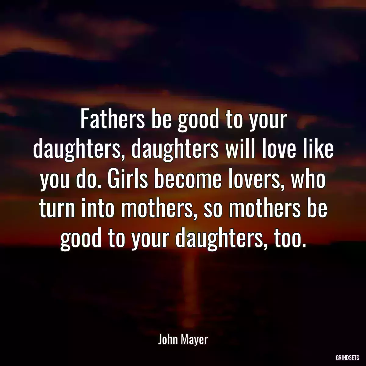 Fathers be good to your daughters, daughters will love like you do. Girls become lovers, who turn into mothers, so mothers be good to your daughters, too.