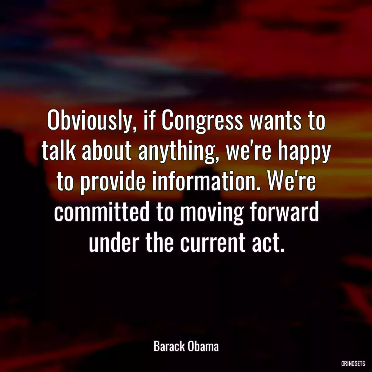 Obviously, if Congress wants to talk about anything, we\'re happy to provide information. We\'re committed to moving forward under the current act.