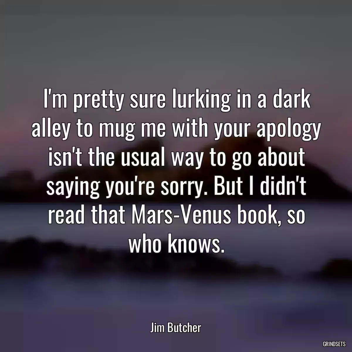 I\'m pretty sure lurking in a dark alley to mug me with your apology isn\'t the usual way to go about saying you\'re sorry. But I didn\'t read that Mars-Venus book, so who knows.