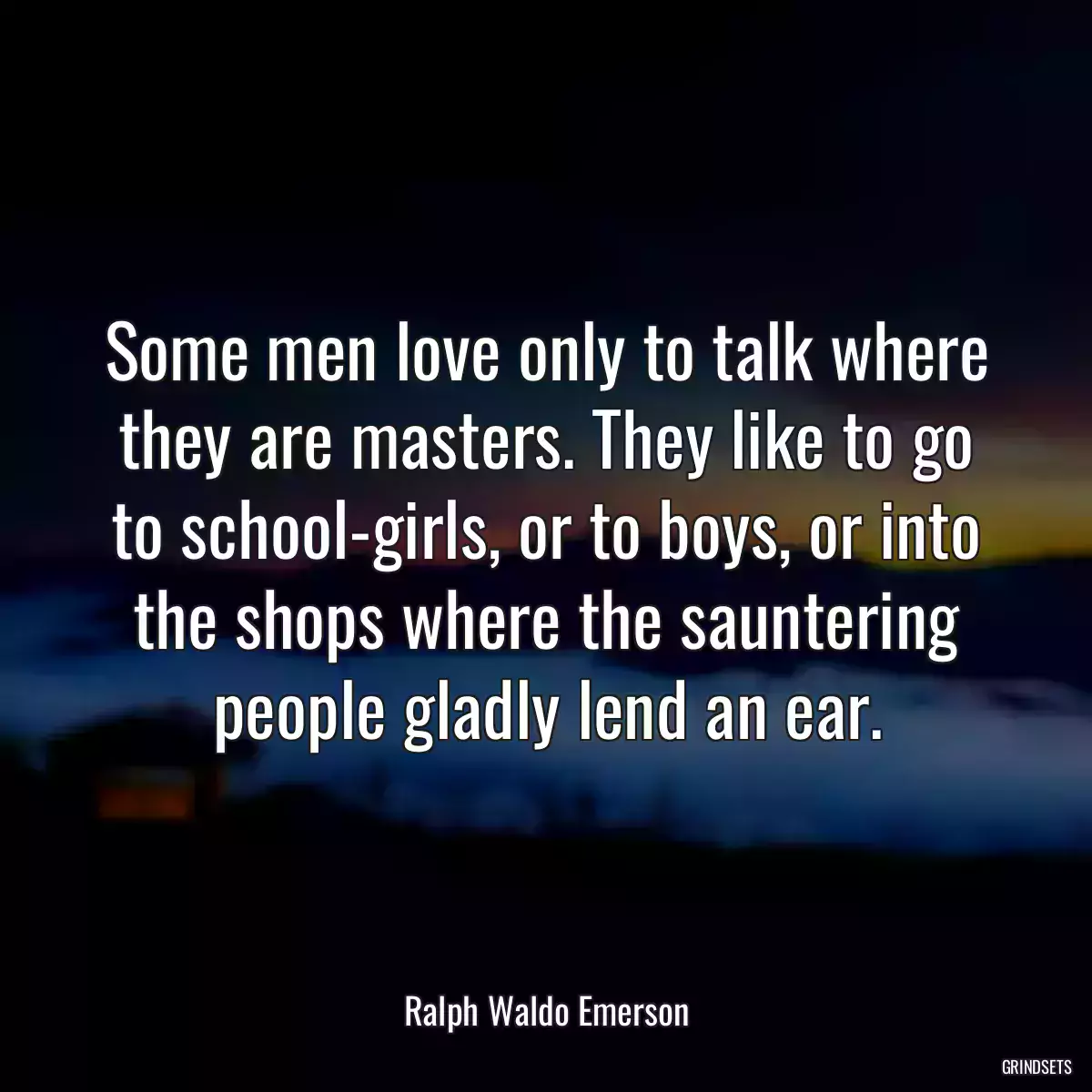 Some men love only to talk where they are masters. They like to go to school-girls, or to boys, or into the shops where the sauntering people gladly lend an ear.