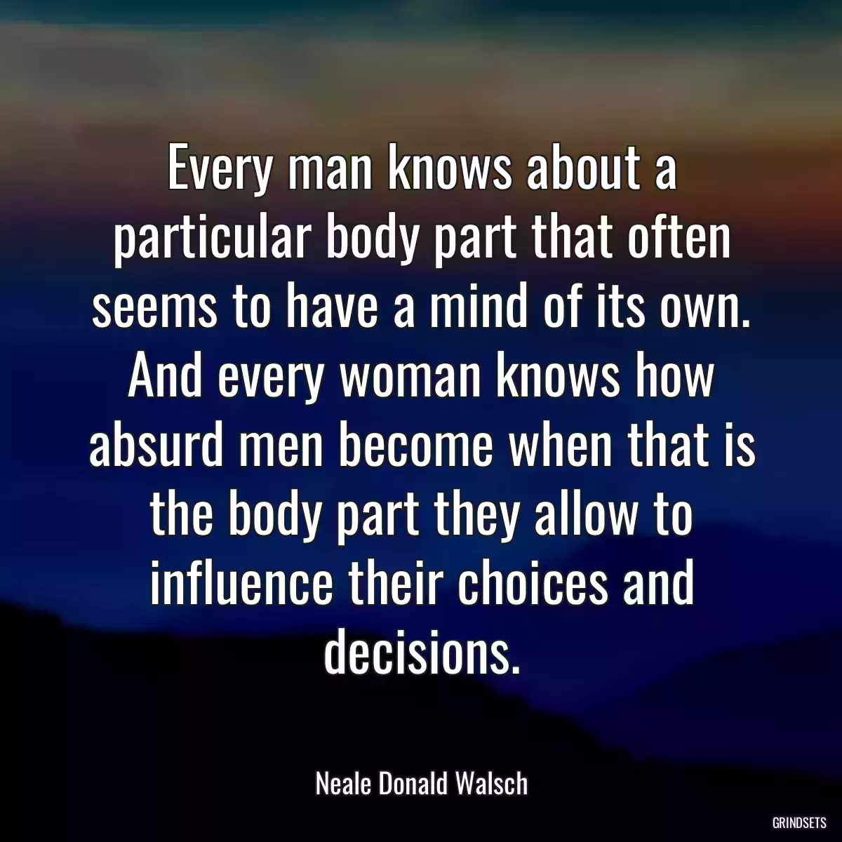 Every man knows about a particular body part that often seems to have a mind of its own. And every woman knows how absurd men become when that is the body part they allow to influence their choices and decisions.