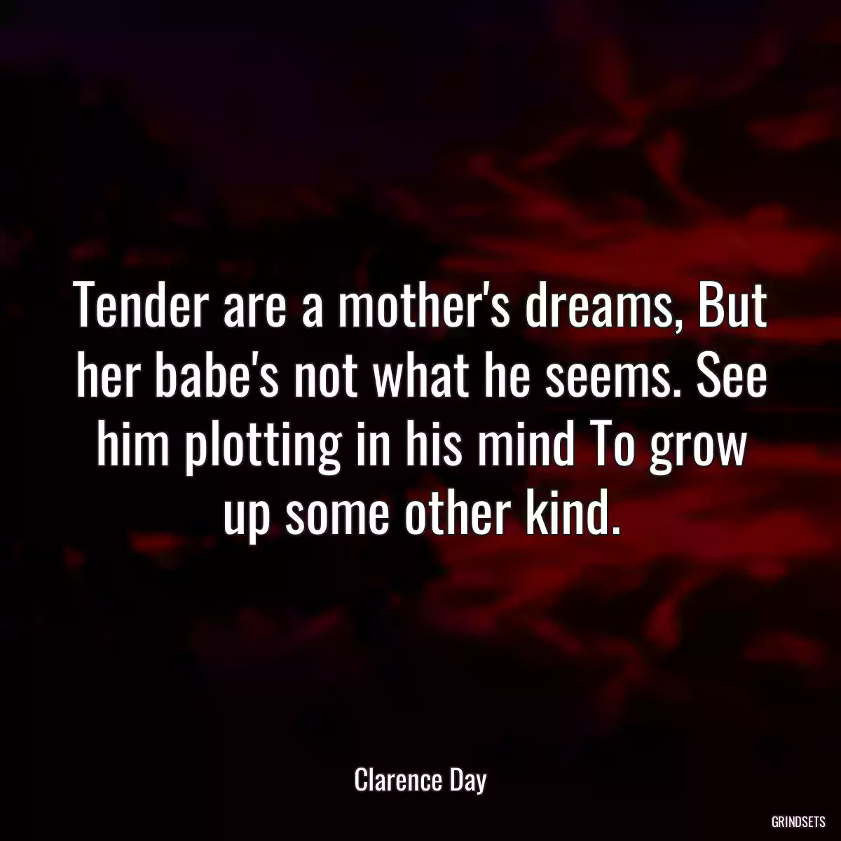 Tender are a mother\'s dreams, But her babe\'s not what he seems. See him plotting in his mind To grow up some other kind.