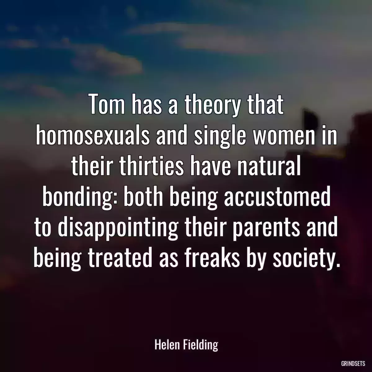 Tom has a theory that homosexuals and single women in their thirties have natural bonding: both being accustomed to disappointing their parents and being treated as freaks by society.