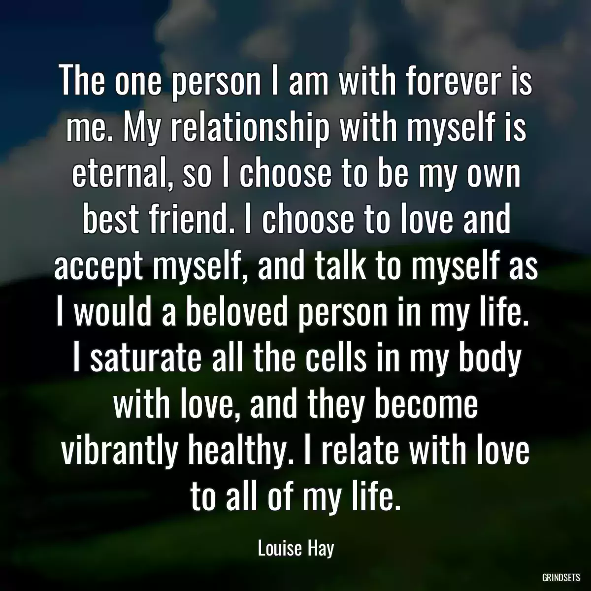 The one person I am with forever is me. My relationship with myself is eternal, so I choose to be my own best friend. I choose to love and accept myself, and talk to myself as I would a beloved person in my life.  I saturate all the cells in my body with love, and they become vibrantly healthy. I relate with love to all of my life.