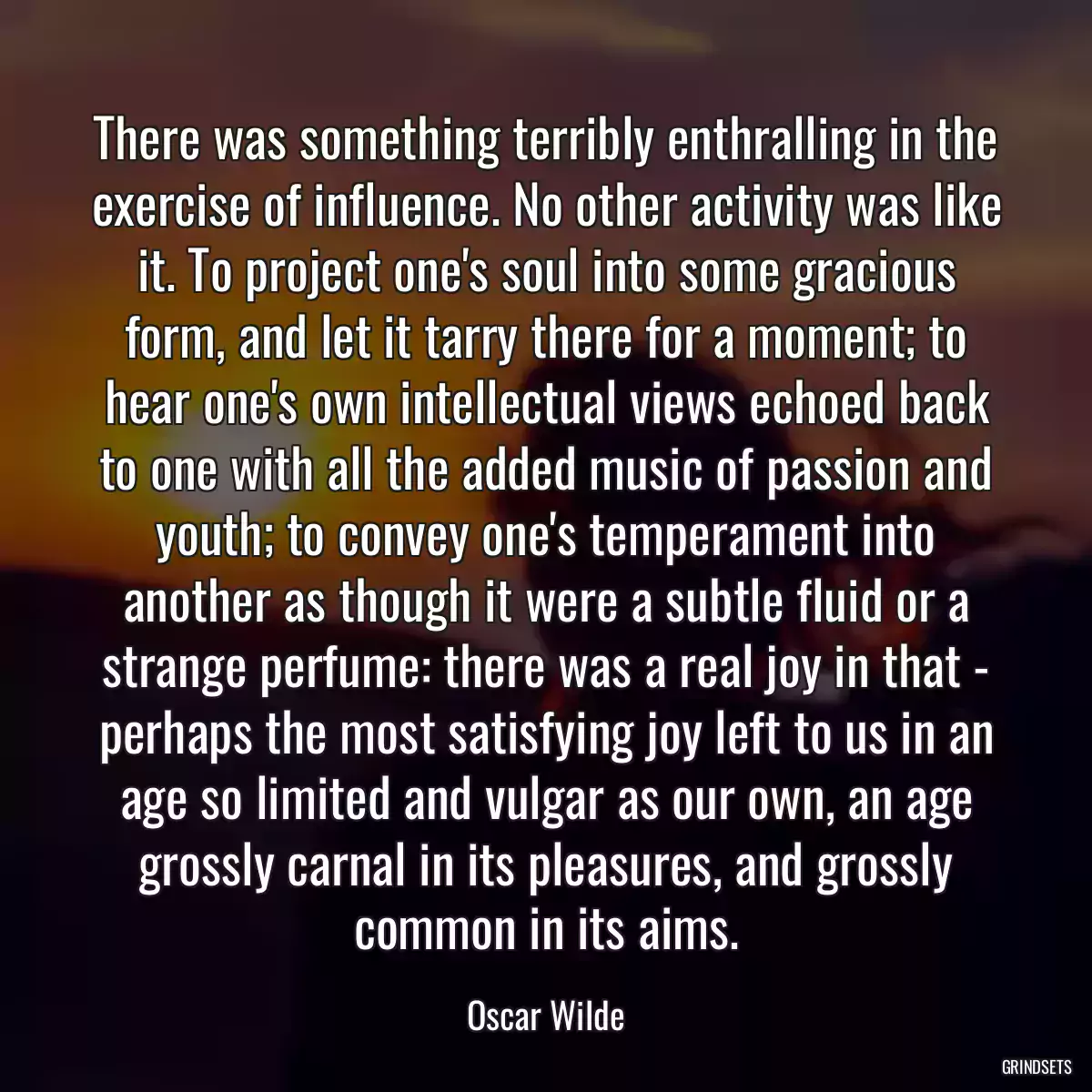 There was something terribly enthralling in the exercise of influence. No other activity was like it. To project one\'s soul into some gracious form, and let it tarry there for a moment; to hear one\'s own intellectual views echoed back to one with all the added music of passion and youth; to convey one\'s temperament into another as though it were a subtle fluid or a strange perfume: there was a real joy in that - perhaps the most satisfying joy left to us in an age so limited and vulgar as our own, an age grossly carnal in its pleasures, and grossly common in its aims.