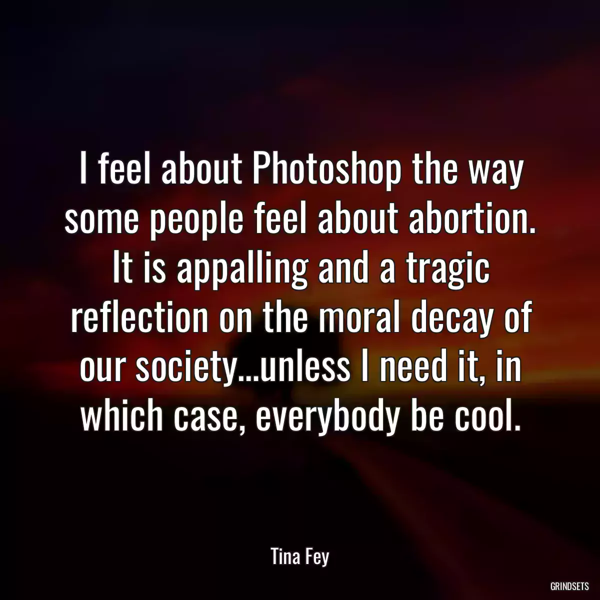 I feel about Photoshop the way some people feel about abortion. It is appalling and a tragic reflection on the moral decay of our society…unless I need it, in which case, everybody be cool.