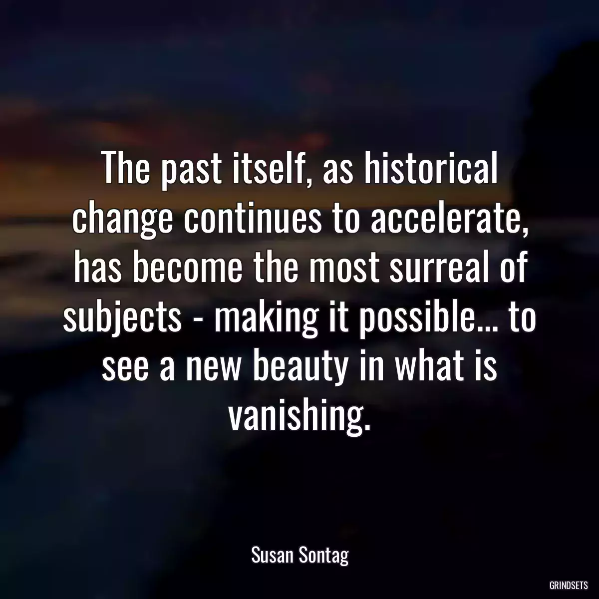 The past itself, as historical change continues to accelerate, has become the most surreal of subjects - making it possible... to see a new beauty in what is vanishing.