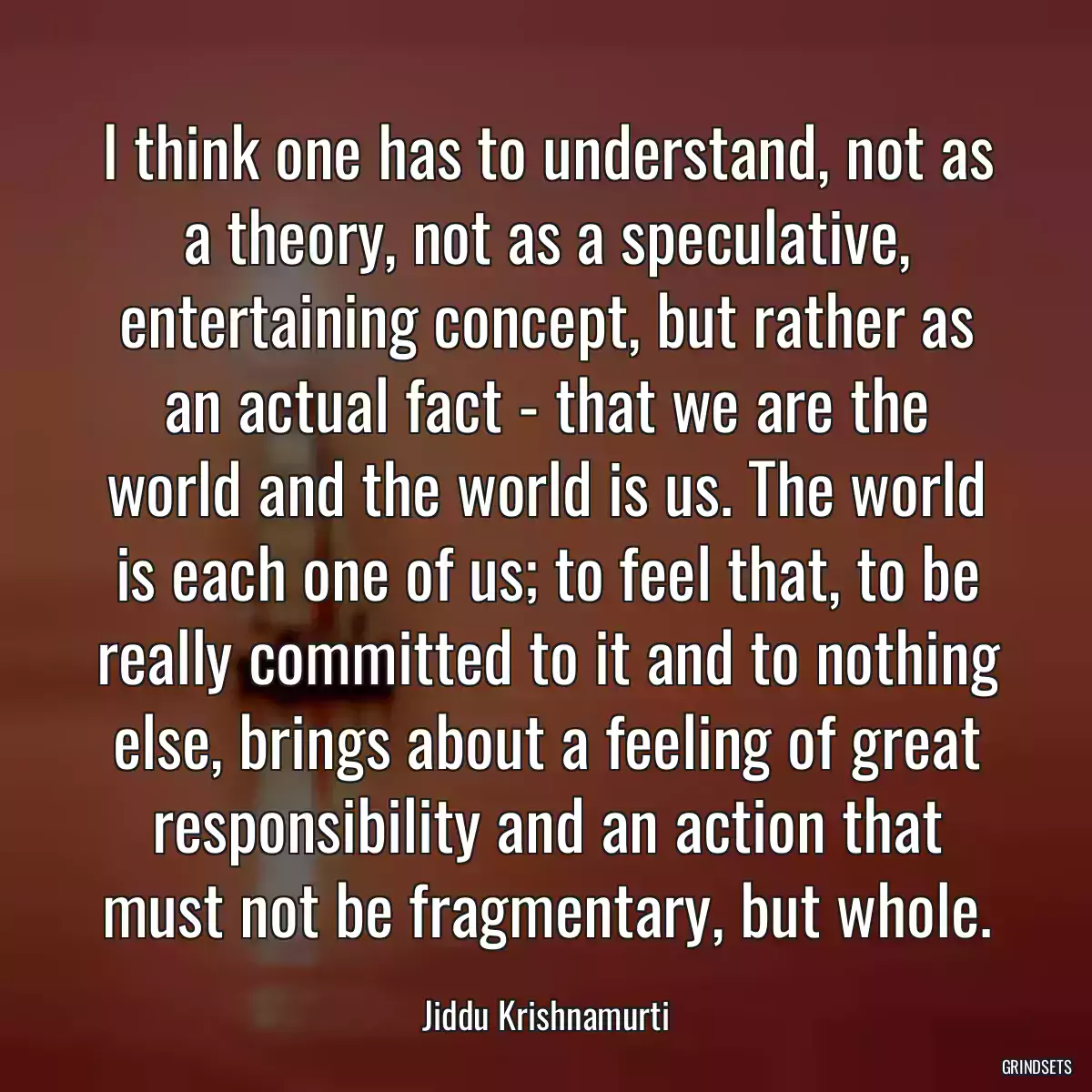 I think one has to understand, not as a theory, not as a speculative, entertaining concept, but rather as an actual fact - that we are the world and the world is us. The world is each one of us; to feel that, to be really committed to it and to nothing else, brings about a feeling of great responsibility and an action that must not be fragmentary, but whole.