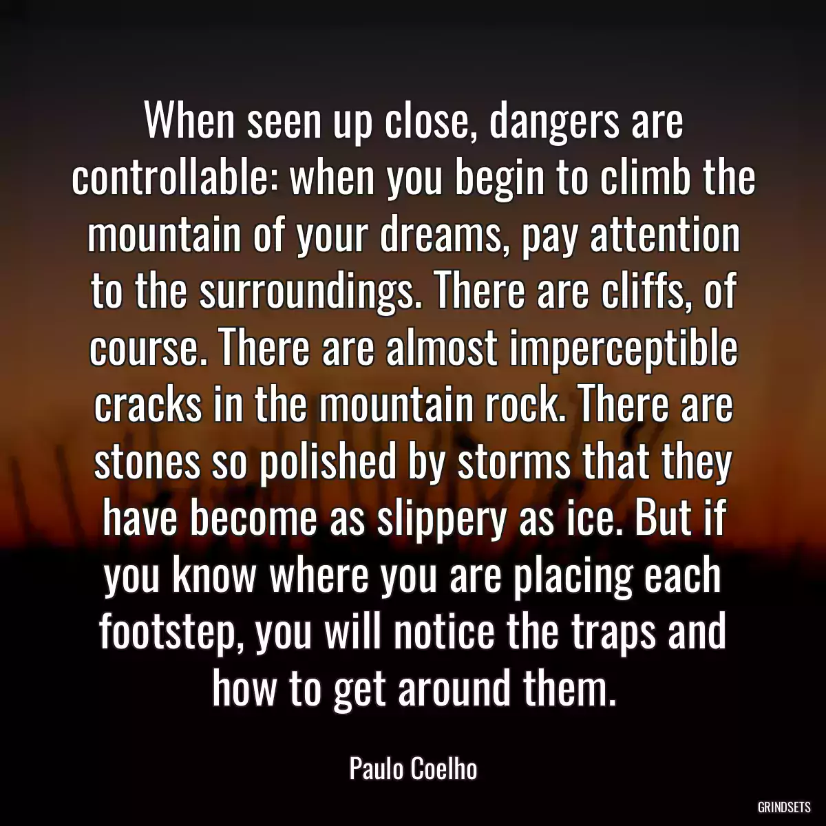 When seen up close, dangers are controllable: when you begin to climb the mountain of your dreams, pay attention to the surroundings. There are cliffs, of course. There are almost imperceptible cracks in the mountain rock. There are stones so polished by storms that they have become as slippery as ice. But if you know where you are placing each footstep, you will notice the traps and how to get around them.