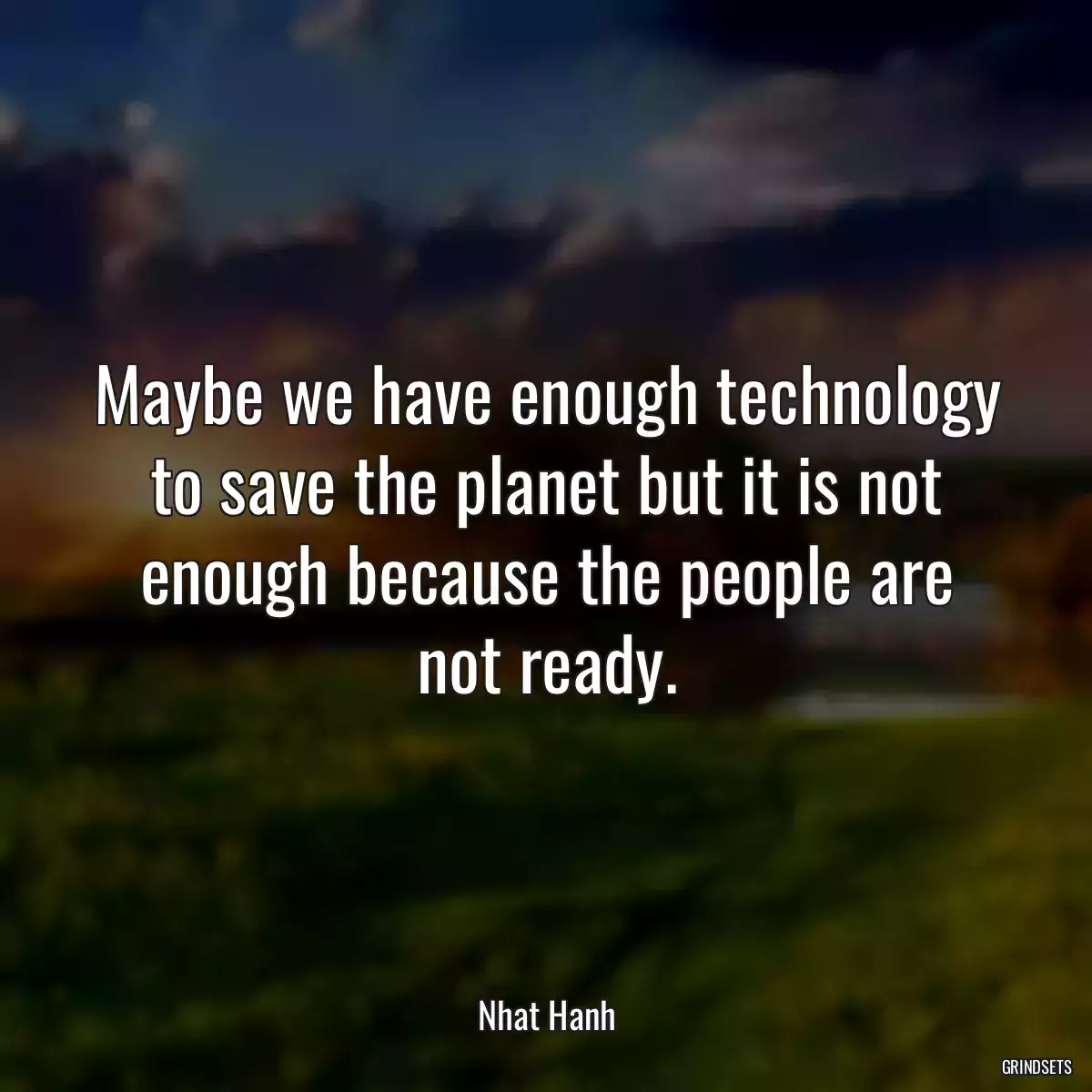 Maybe we have enough technology to save the planet but it is not enough because the people are not ready.