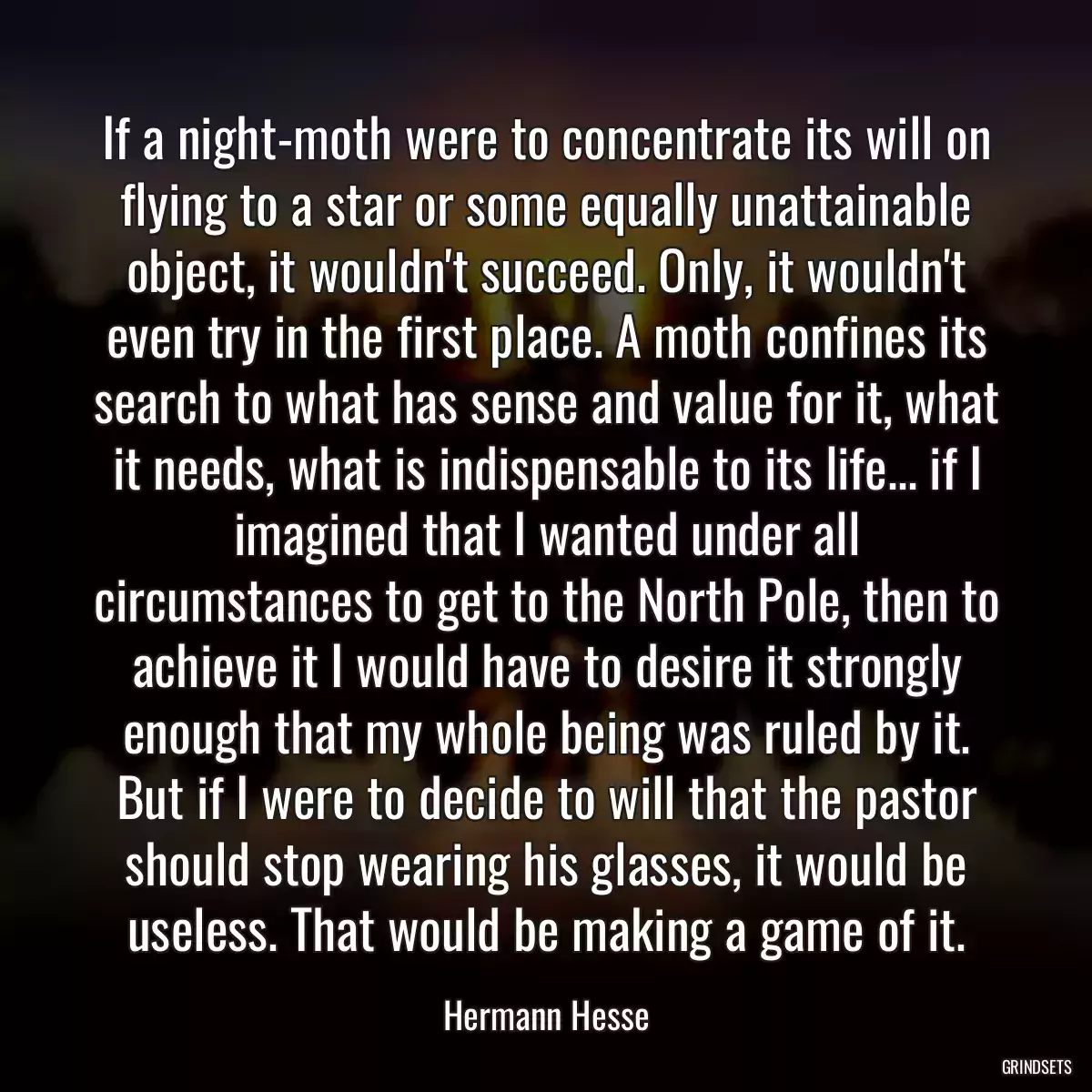 If a night-moth were to concentrate its will on flying to a star or some equally unattainable object, it wouldn\'t succeed. Only, it wouldn\'t even try in the first place. A moth confines its search to what has sense and value for it, what it needs, what is indispensable to its life... if I imagined that I wanted under all circumstances to get to the North Pole, then to achieve it I would have to desire it strongly enough that my whole being was ruled by it. But if I were to decide to will that the pastor should stop wearing his glasses, it would be useless. That would be making a game of it.