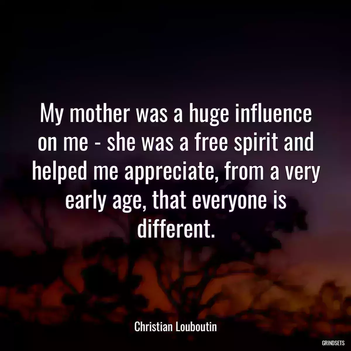 My mother was a huge influence on me - she was a free spirit and helped me appreciate, from a very early age, that everyone is different.