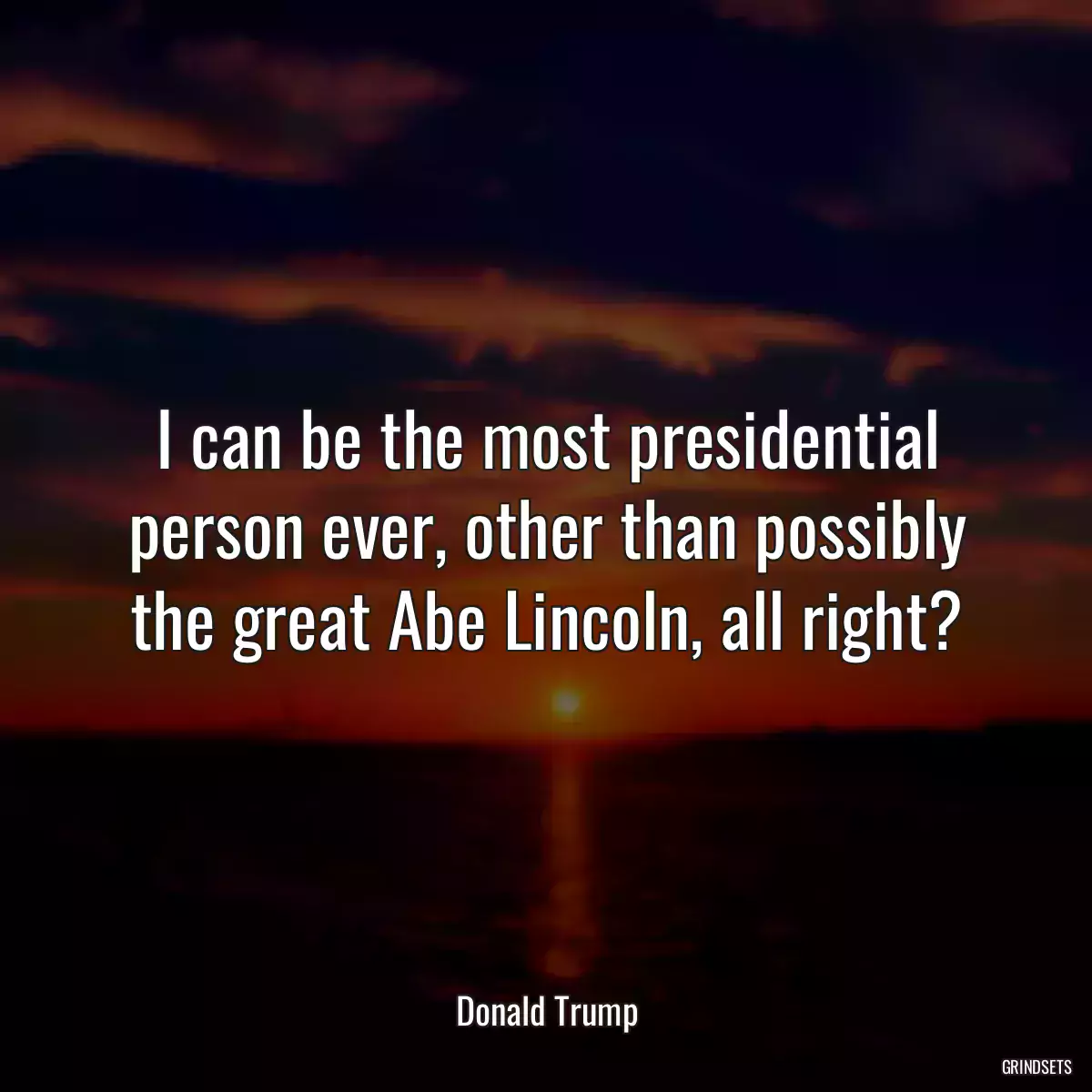 I can be the most presidential person ever, other than possibly the great Abe Lincoln, all right?