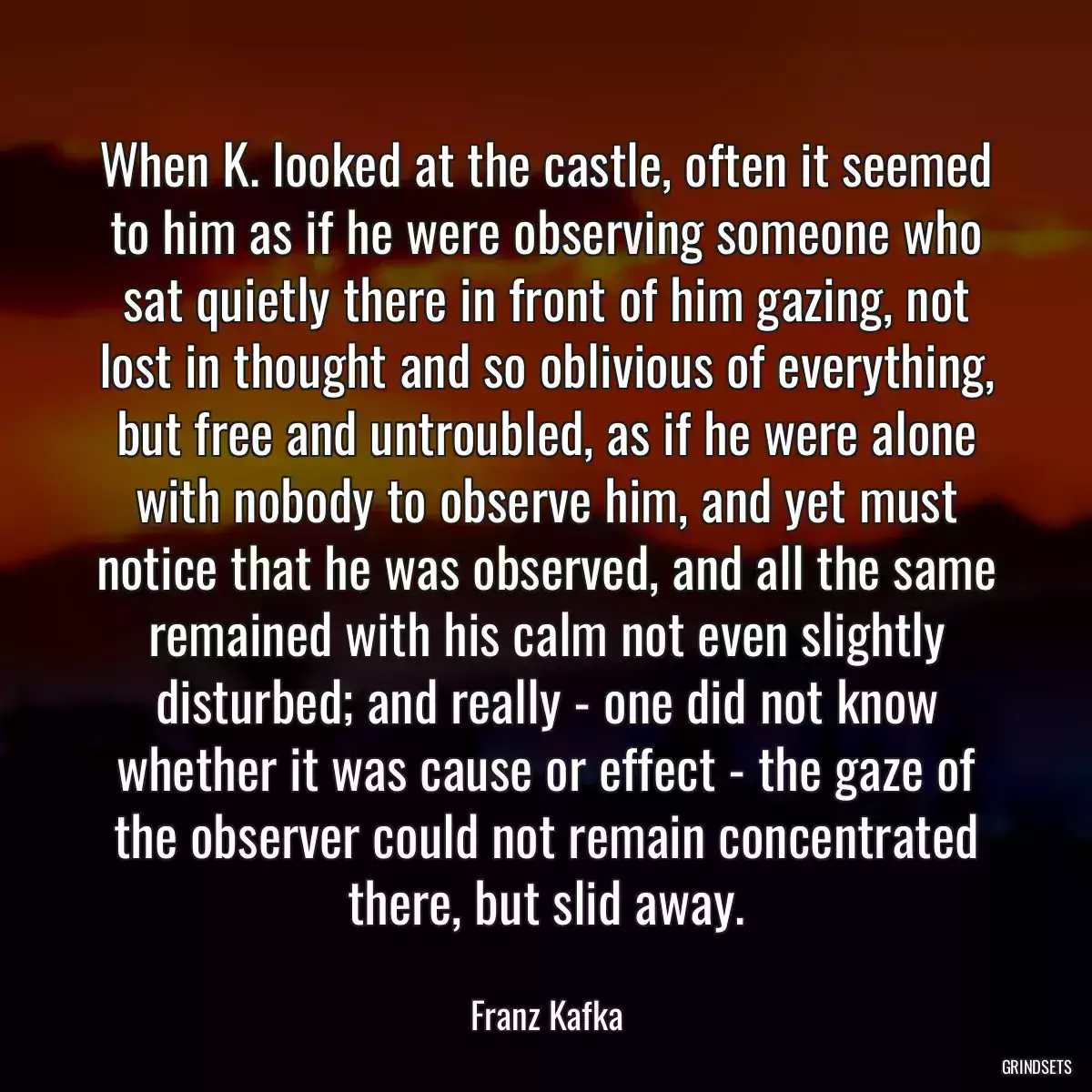 When K. looked at the castle, often it seemed to him as if he were observing someone who sat quietly there in front of him gazing, not lost in thought and so oblivious of everything, but free and untroubled, as if he were alone with nobody to observe him, and yet must notice that he was observed, and all the same remained with his calm not even slightly disturbed; and really - one did not know whether it was cause or effect - the gaze of the observer could not remain concentrated there, but slid away.