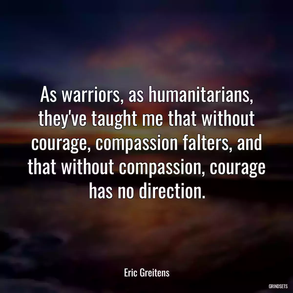 As warriors, as humanitarians, they\'ve taught me that without courage, compassion falters, and that without compassion, courage has no direction.