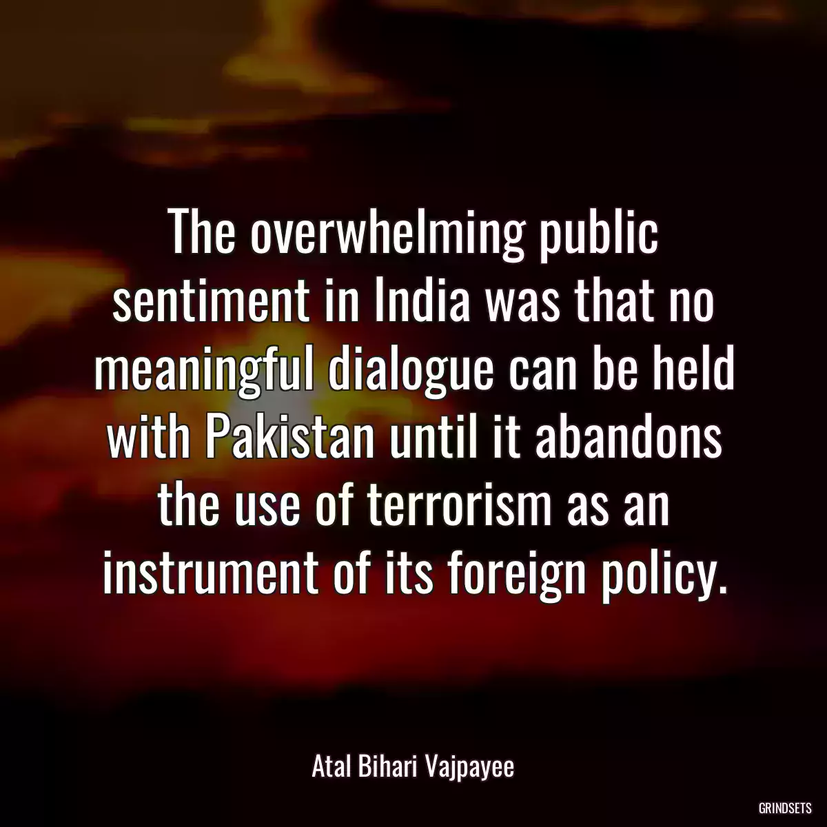 The overwhelming public sentiment in India was that no meaningful dialogue can be held with Pakistan until it abandons the use of terrorism as an instrument of its foreign policy.