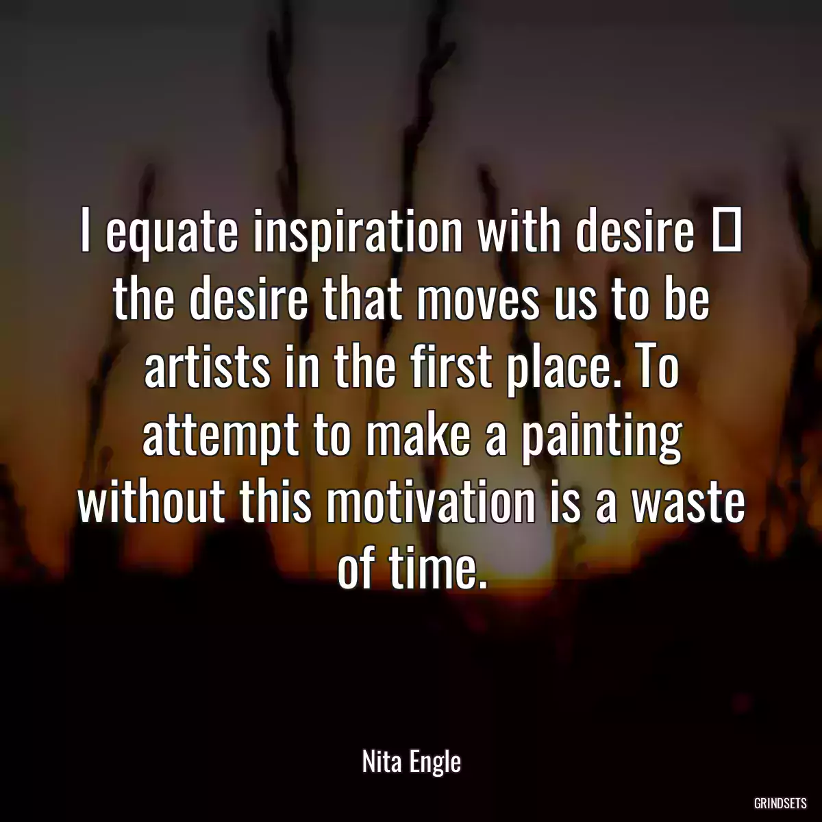 I equate inspiration with desire  the desire that moves us to be artists in the first place. To attempt to make a painting without this motivation is a waste of time.