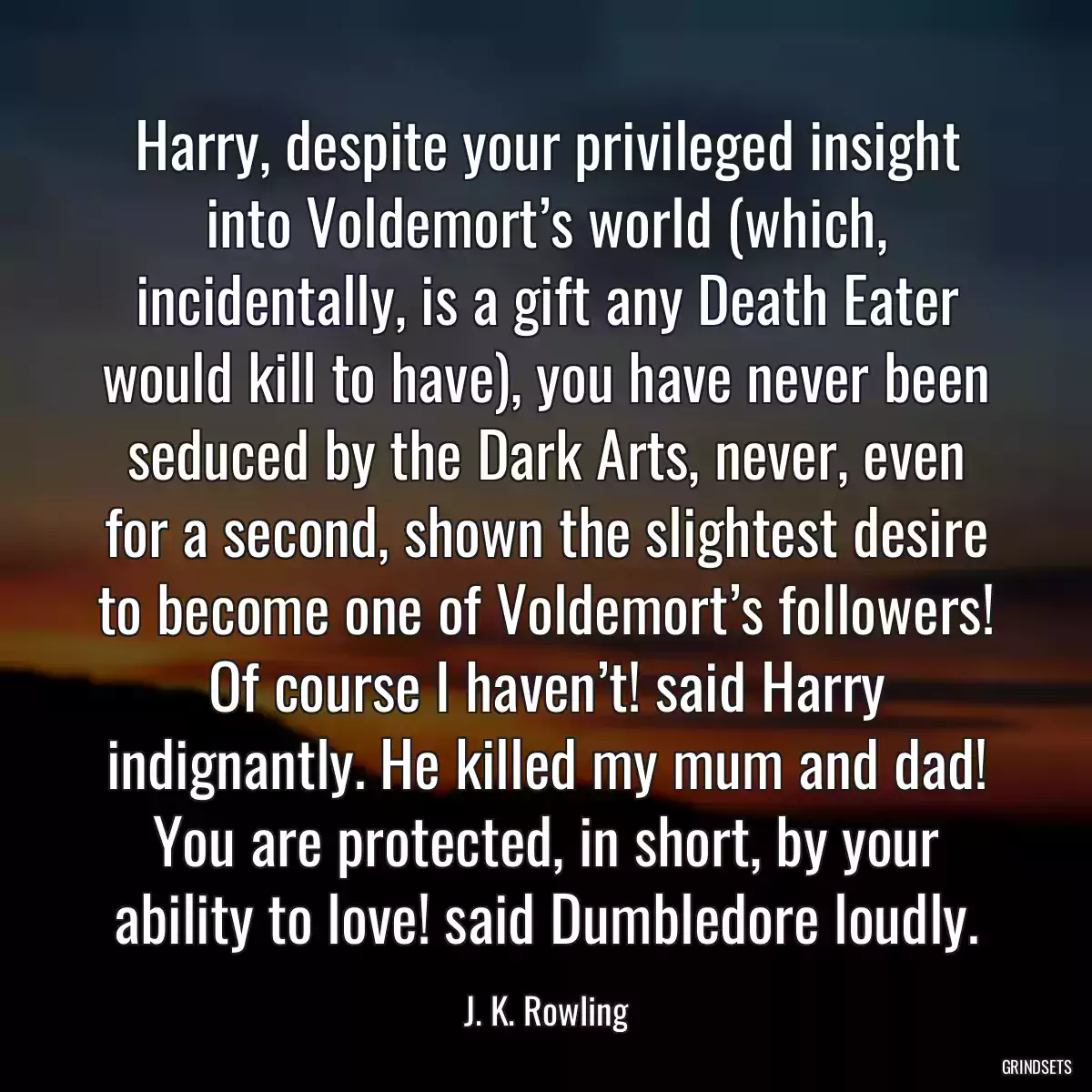 Harry, despite your privileged insight into Voldemort’s world (which, incidentally, is a gift any Death Eater would kill to have), you have never been seduced by the Dark Arts, never, even for a second, shown the slightest desire to become one of Voldemort’s followers! Of course I haven’t! said Harry indignantly. He killed my mum and dad! You are protected, in short, by your ability to love! said Dumbledore loudly.