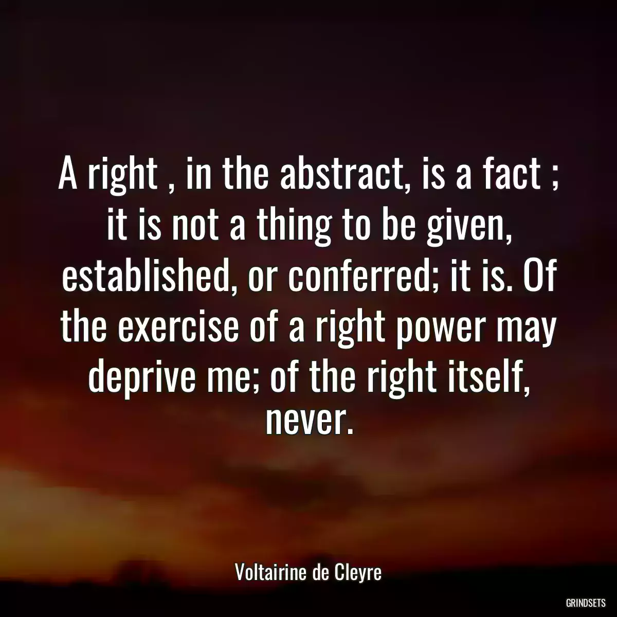 A right , in the abstract, is a fact ; it is not a thing to be given, established, or conferred; it is. Of the exercise of a right power may deprive me; of the right itself, never.