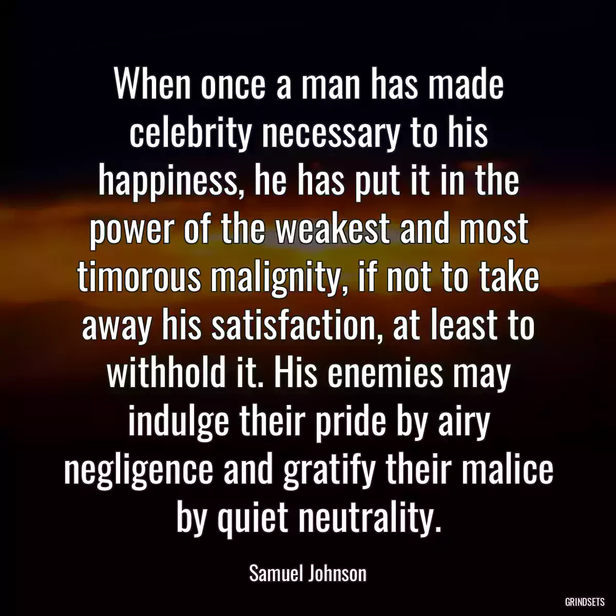 When once a man has made celebrity necessary to his happiness, he has put it in the power of the weakest and most timorous malignity, if not to take away his satisfaction, at least to withhold it. His enemies may indulge their pride by airy negligence and gratify their malice by quiet neutrality.