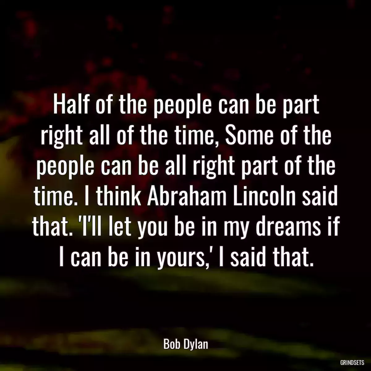 Half of the people can be part right all of the time, Some of the people can be all right part of the time. I think Abraham Lincoln said that. \'I\'ll let you be in my dreams if I can be in yours,\' I said that.