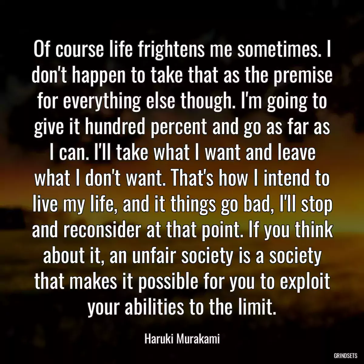 Of course life frightens me sometimes. I don\'t happen to take that as the premise for everything else though. I\'m going to give it hundred percent and go as far as I can. I\'ll take what I want and leave what I don\'t want. That\'s how I intend to live my life, and it things go bad, I\'ll stop and reconsider at that point. If you think about it, an unfair society is a society that makes it possible for you to exploit your abilities to the limit.