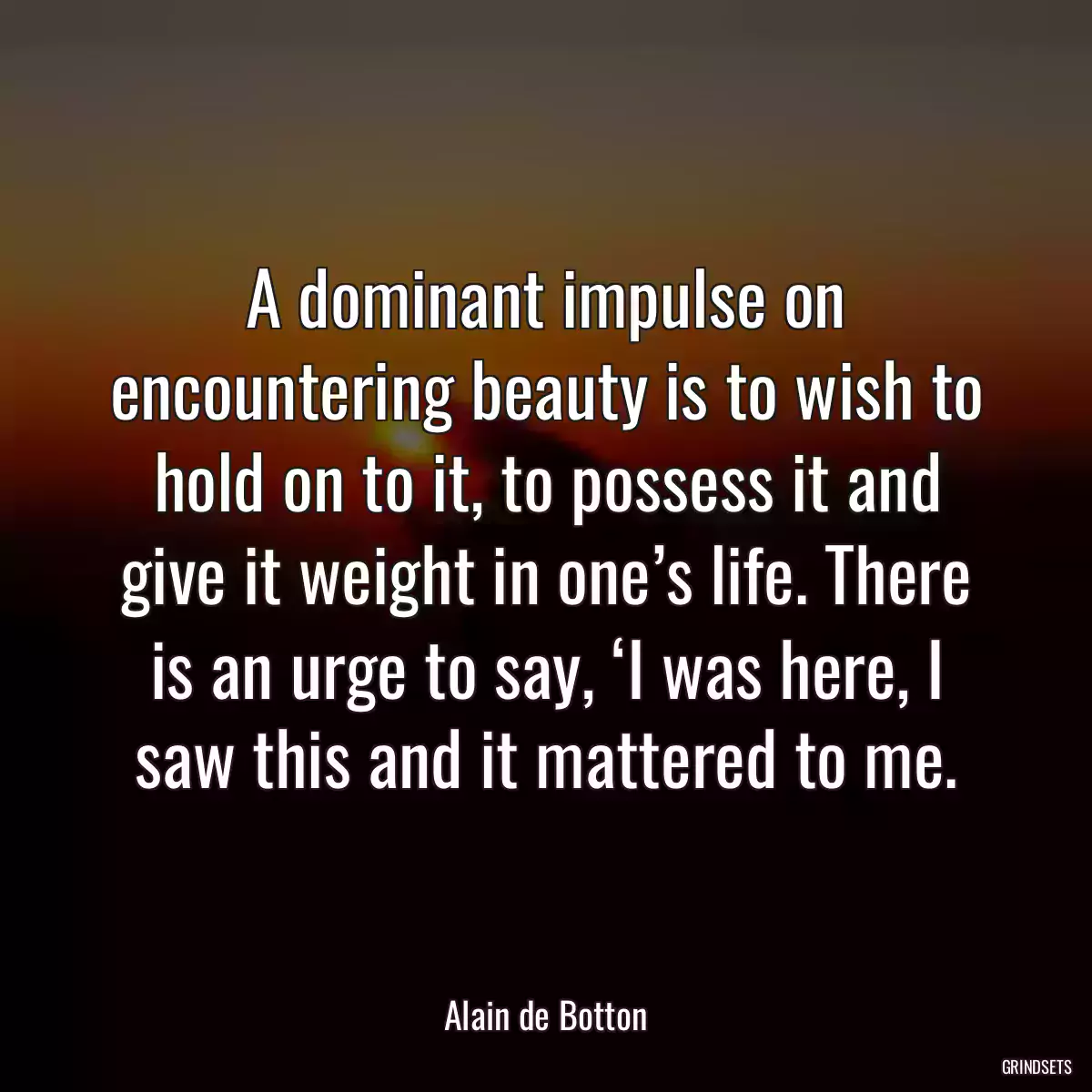 A dominant impulse on encountering beauty is to wish to hold on to it, to possess it and give it weight in one’s life. There is an urge to say, ‘I was here, I saw this and it mattered to me.