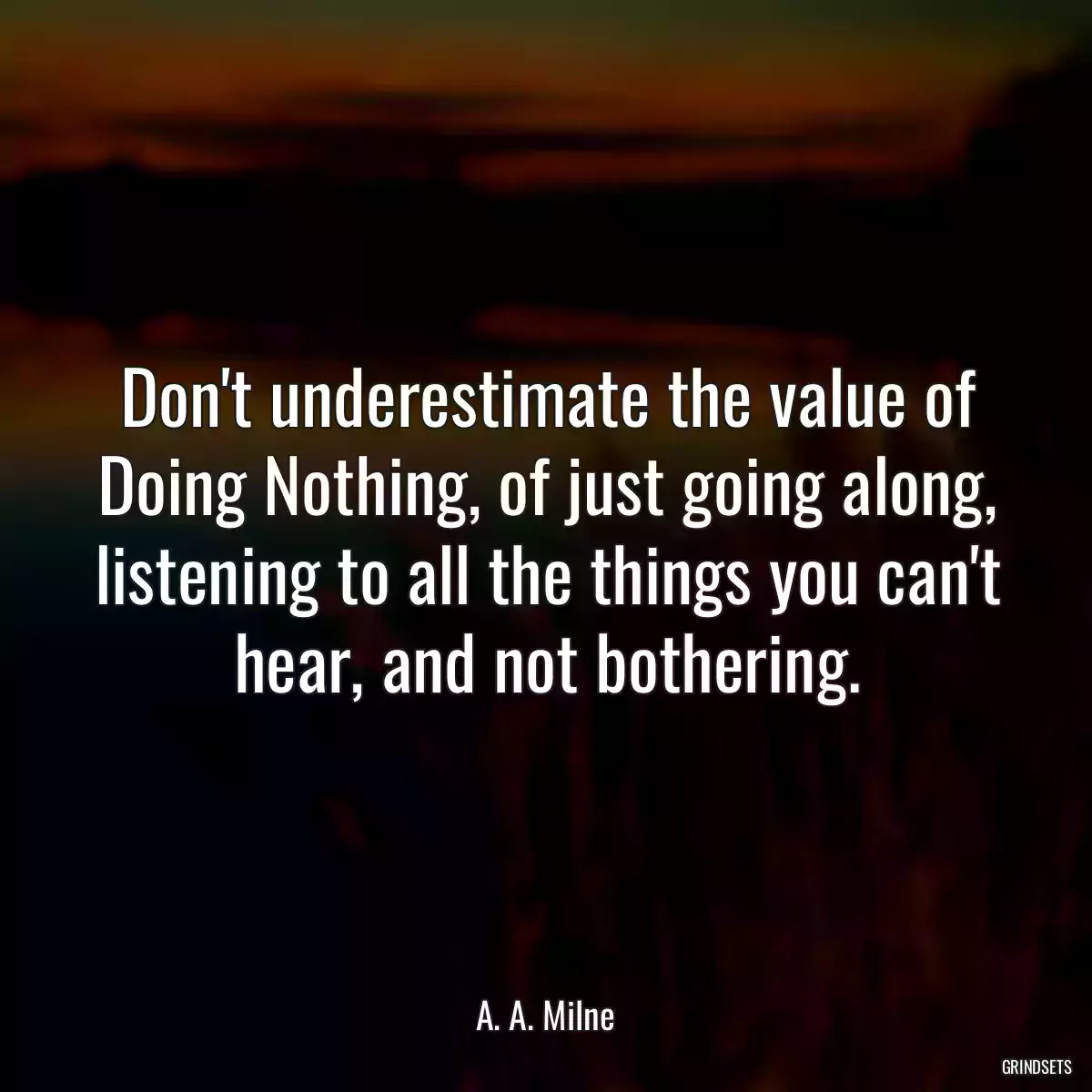 Don\'t underestimate the value of Doing Nothing, of just going along, listening to all the things you can\'t hear, and not bothering.