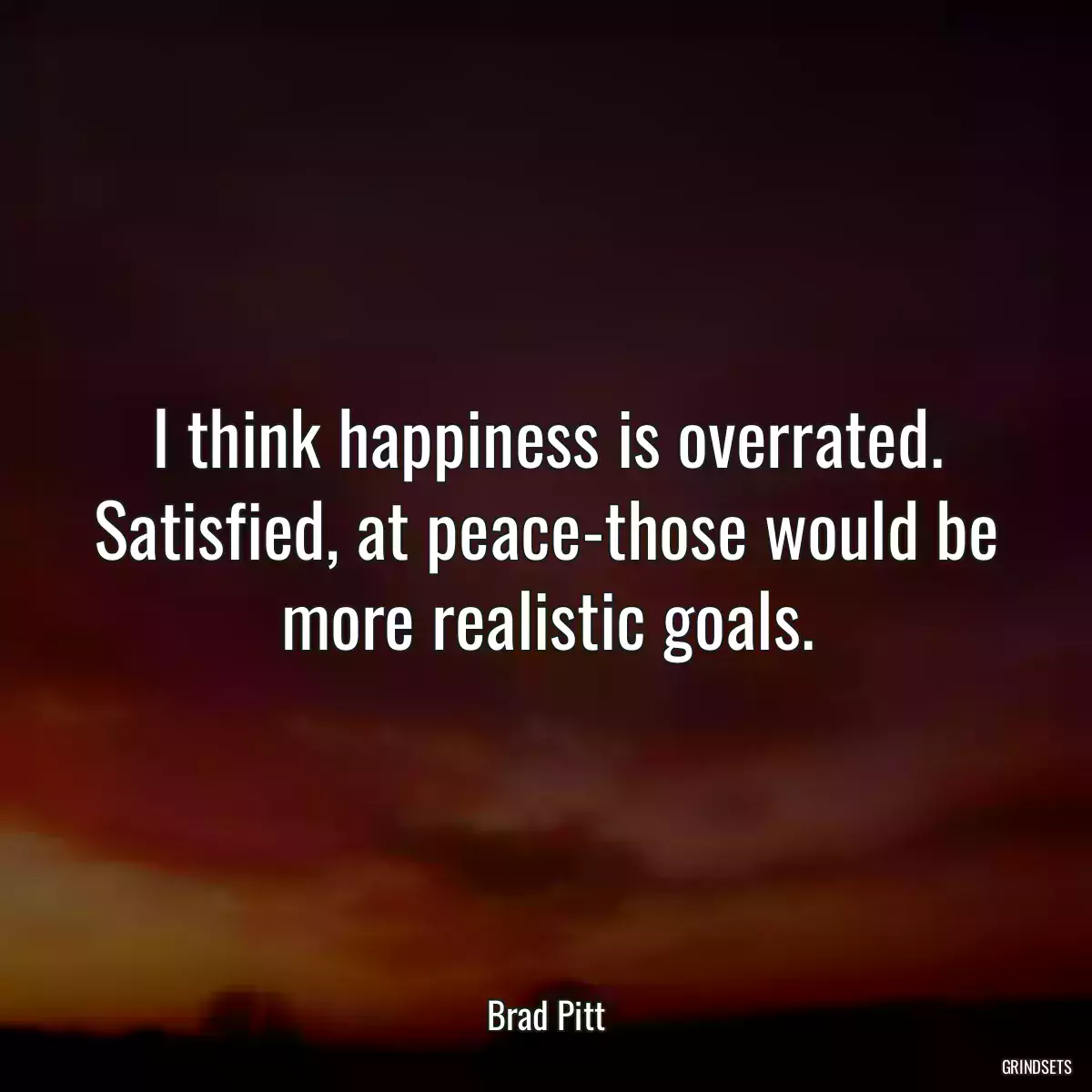 I think happiness is overrated. Satisfied, at peace-those would be more realistic goals.