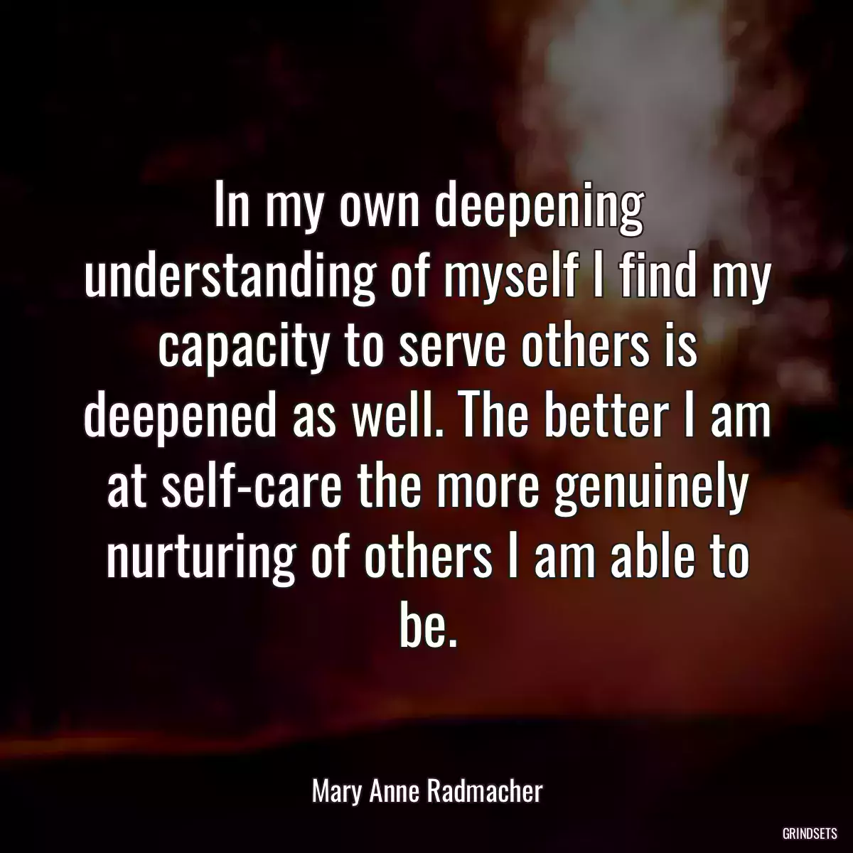 In my own deepening understanding of myself I find my capacity to serve others is deepened as well. The better I am at self-care the more genuinely nurturing of others I am able to be.