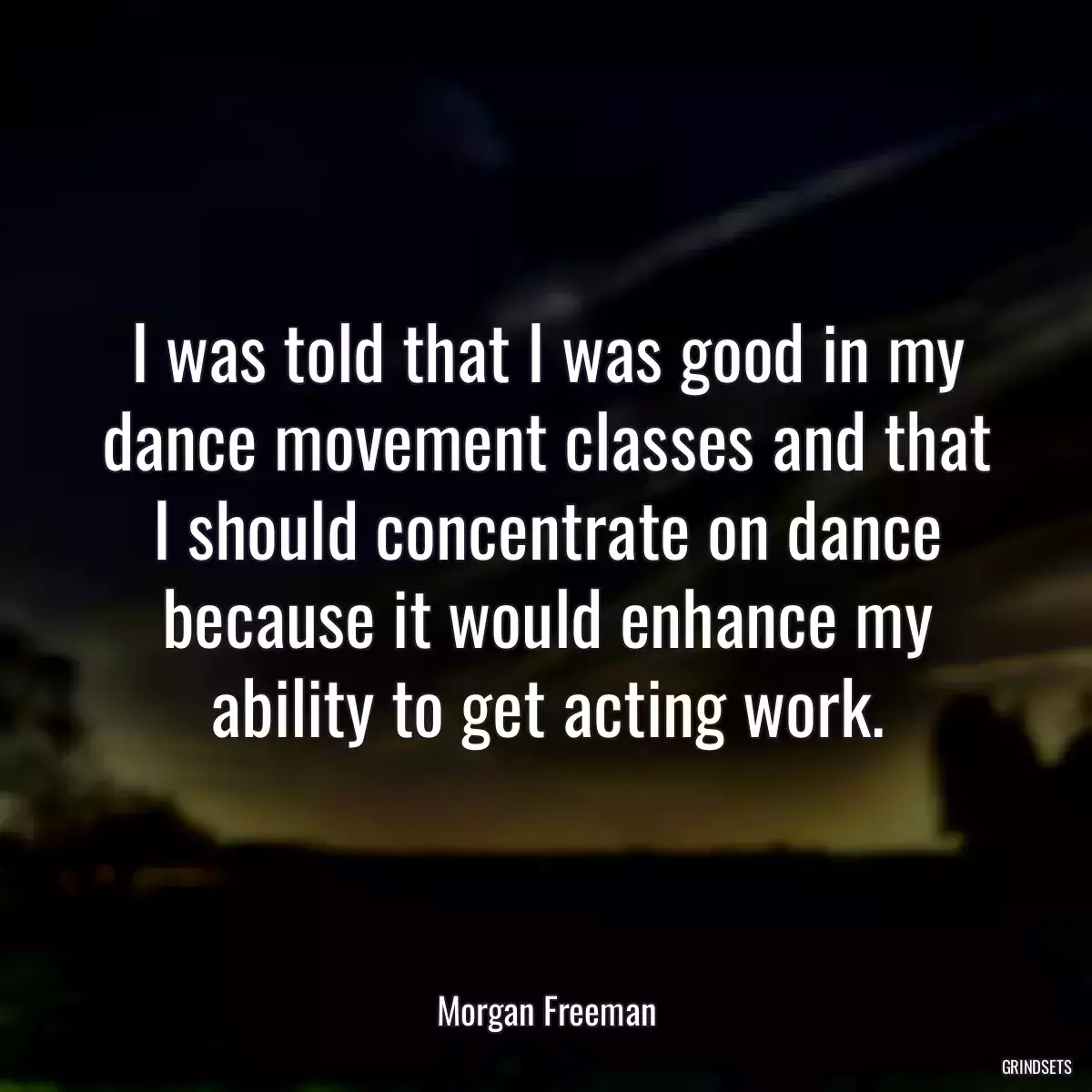 I was told that I was good in my dance movement classes and that I should concentrate on dance because it would enhance my ability to get acting work.