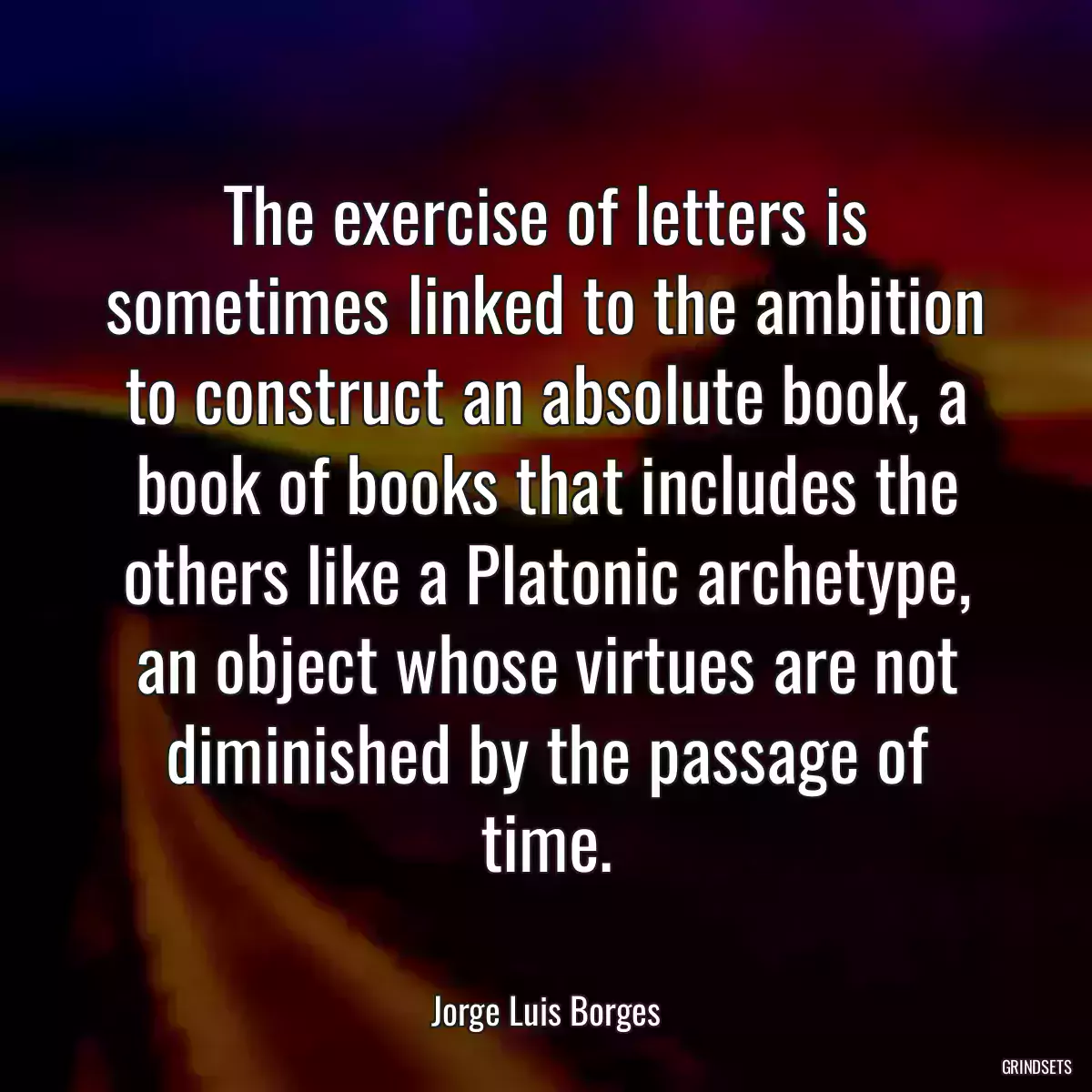 The exercise of letters is sometimes linked to the ambition to construct an absolute book, a book of books that includes the others like a Platonic archetype, an object whose virtues are not diminished by the passage of time.