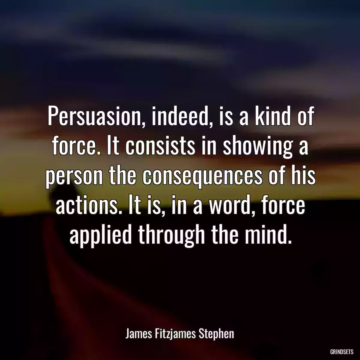 Persuasion, indeed, is a kind of force. It consists in showing a person the consequences of his actions. It is, in a word, force applied through the mind.