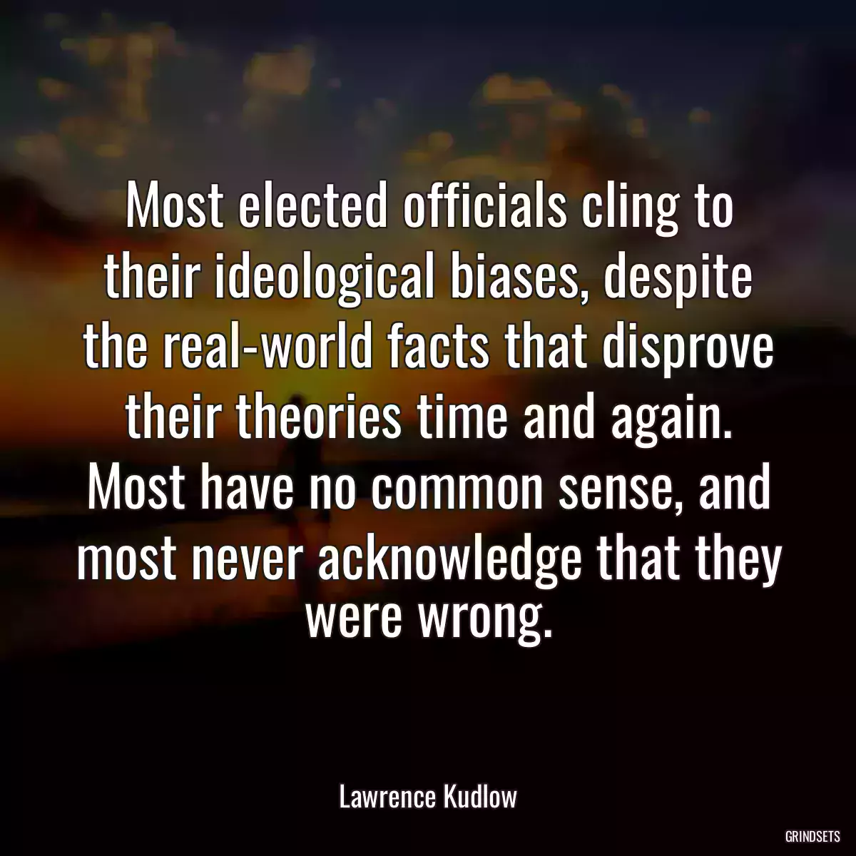 Most elected officials cling to their ideological biases, despite the real-world facts that disprove their theories time and again. Most have no common sense, and most never acknowledge that they were wrong.