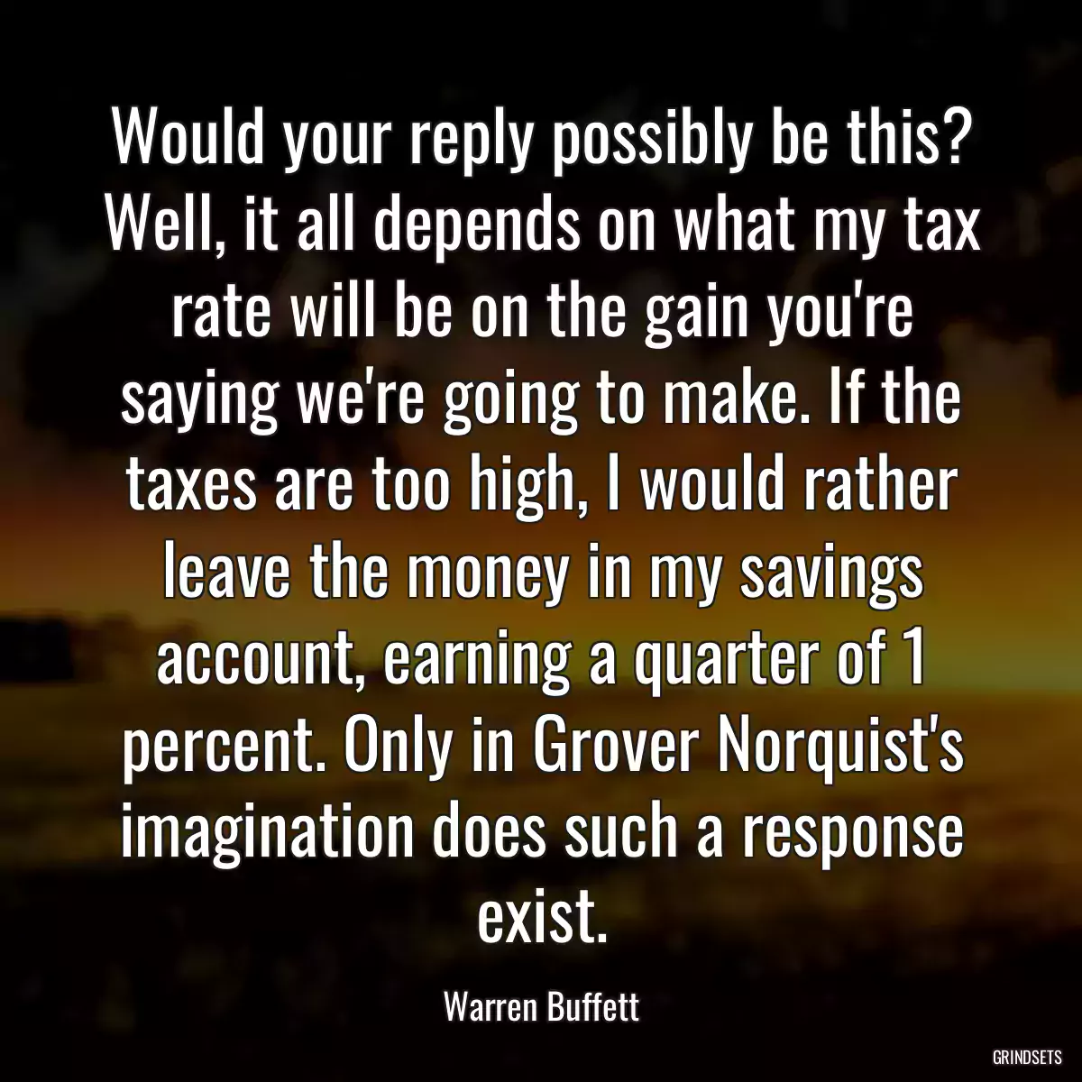 Would your reply possibly be this? Well, it all depends on what my tax rate will be on the gain you\'re saying we\'re going to make. If the taxes are too high, I would rather leave the money in my savings account, earning a quarter of 1 percent. Only in Grover Norquist\'s imagination does such a response exist.