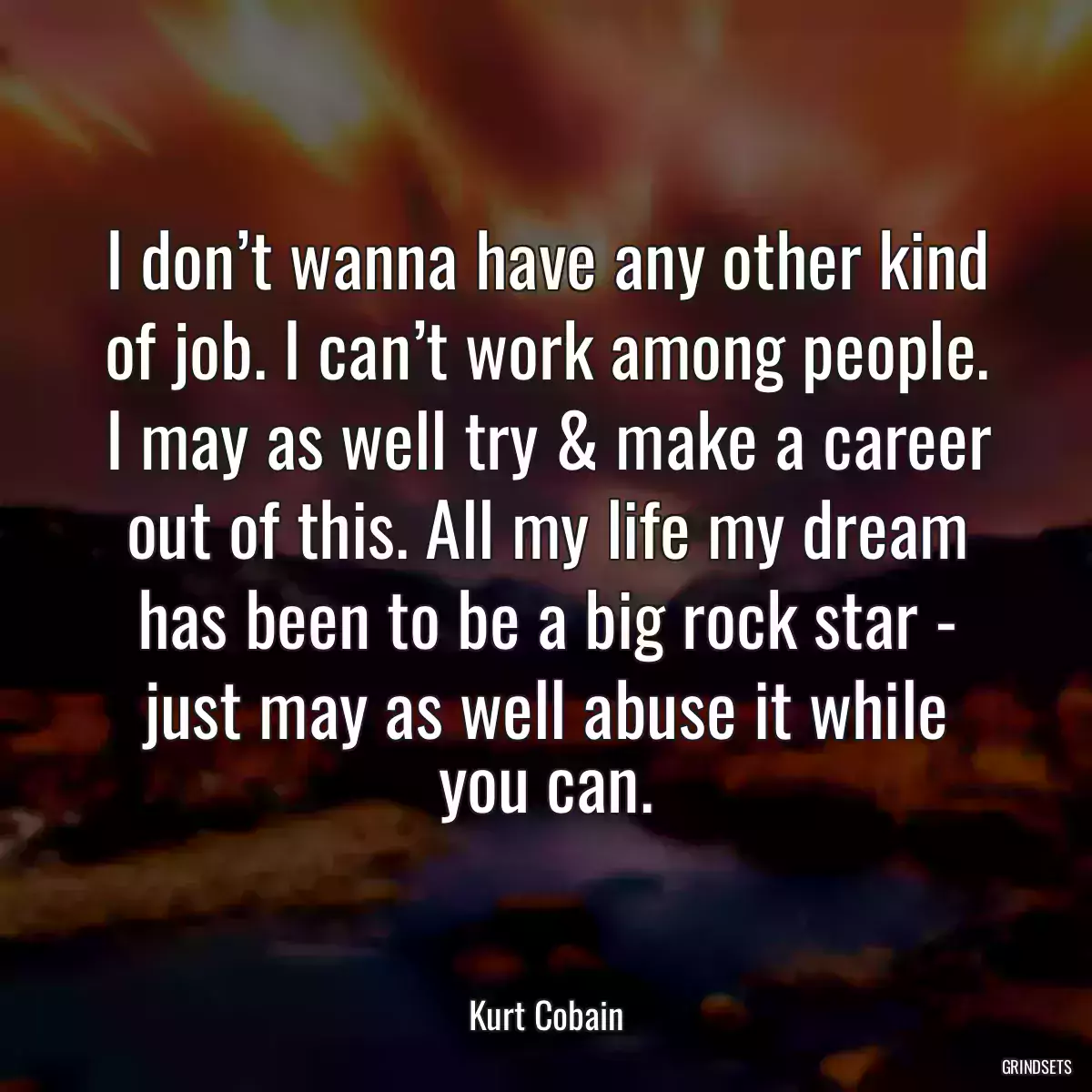 I don’t wanna have any other kind of job. I can’t work among people. I may as well try & make a career out of this. All my life my dream has been to be a big rock star - just may as well abuse it while you can.