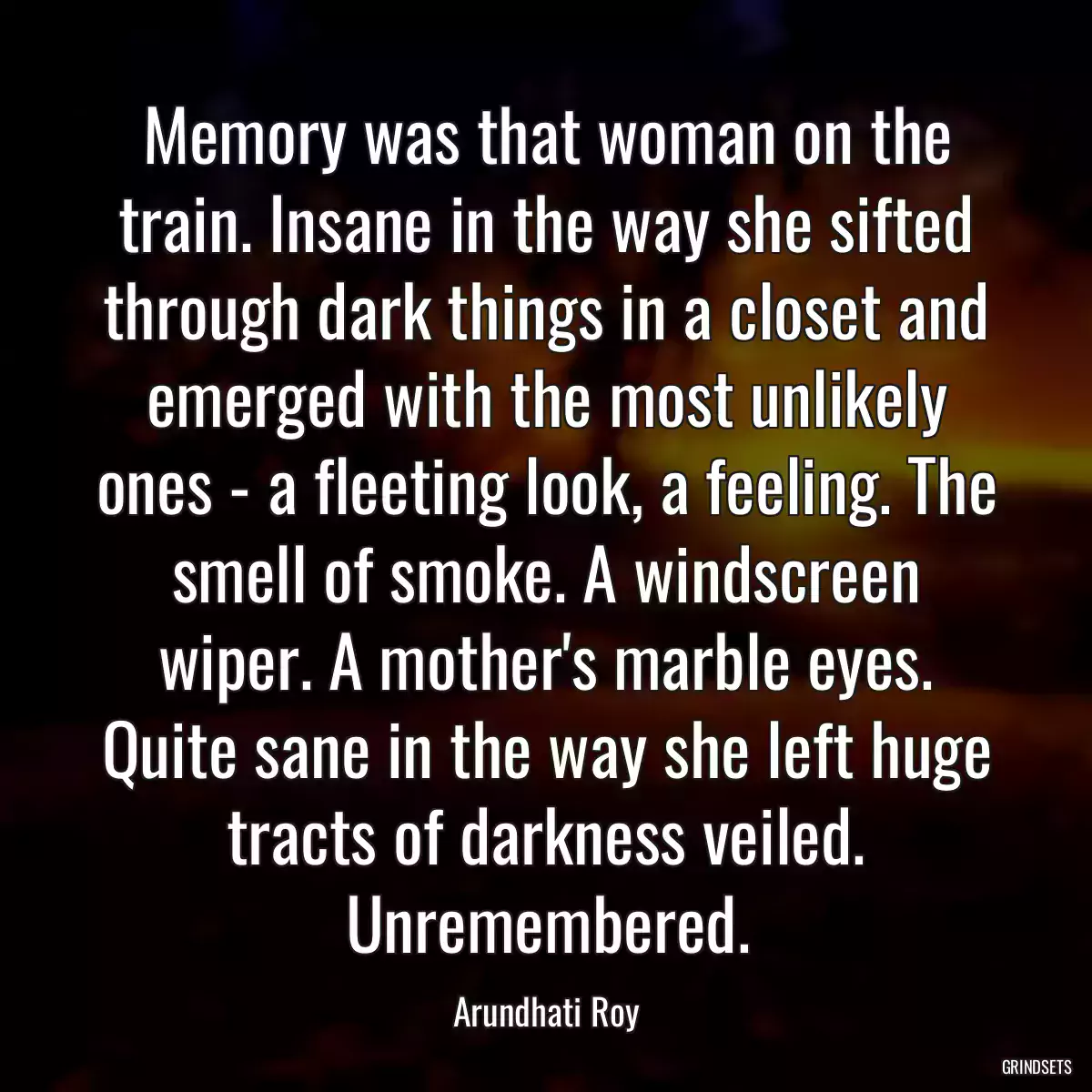 Memory was that woman on the train. Insane in the way she sifted through dark things in a closet and emerged with the most unlikely ones - a fleeting look, a feeling. The smell of smoke. A windscreen wiper. A mother\'s marble eyes. Quite sane in the way she left huge tracts of darkness veiled. Unremembered.