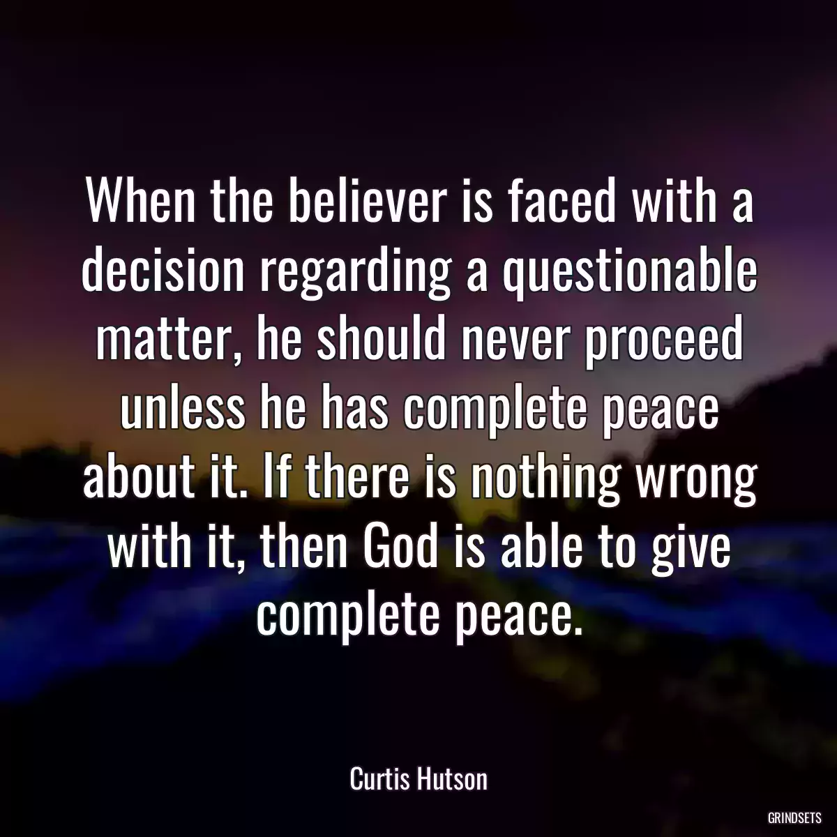 When the believer is faced with a decision regarding a questionable matter, he should never proceed unless he has complete peace about it. If there is nothing wrong with it, then God is able to give complete peace.