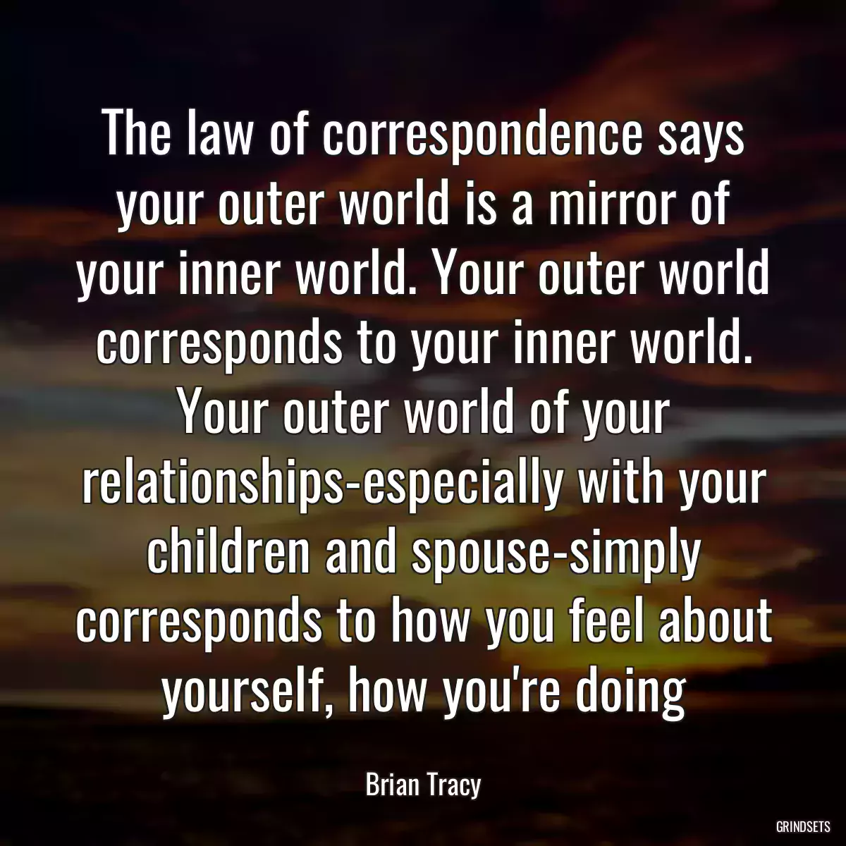 The law of correspondence says your outer world is a mirror of your inner world. Your outer world corresponds to your inner world. Your outer world of your relationships-especially with your children and spouse-simply corresponds to how you feel about yourself, how you\'re doing