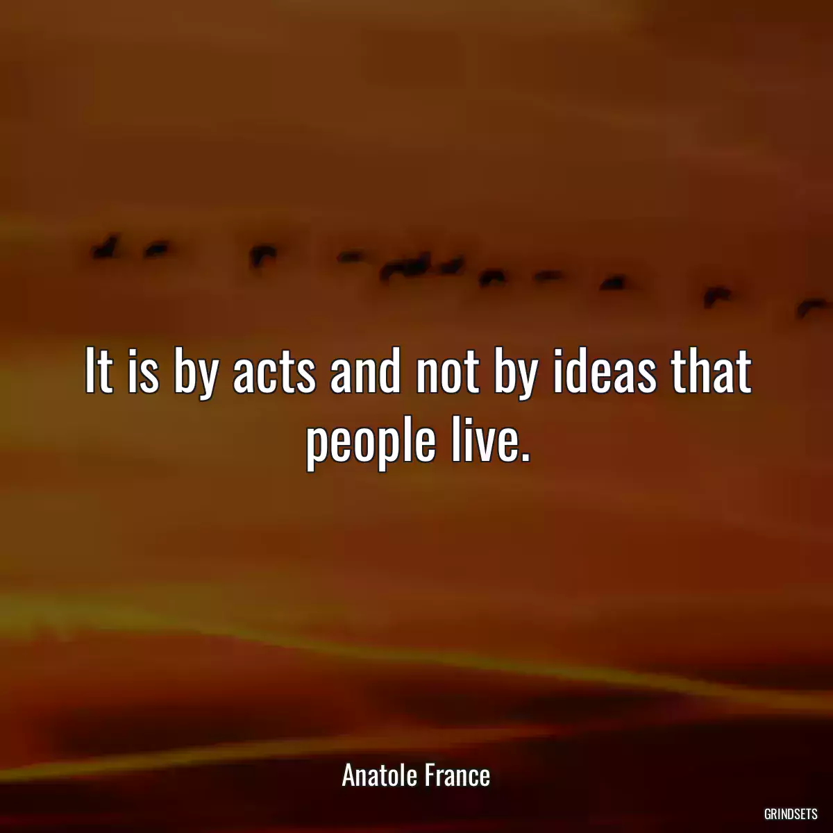 It is by acts and not by ideas that people live.