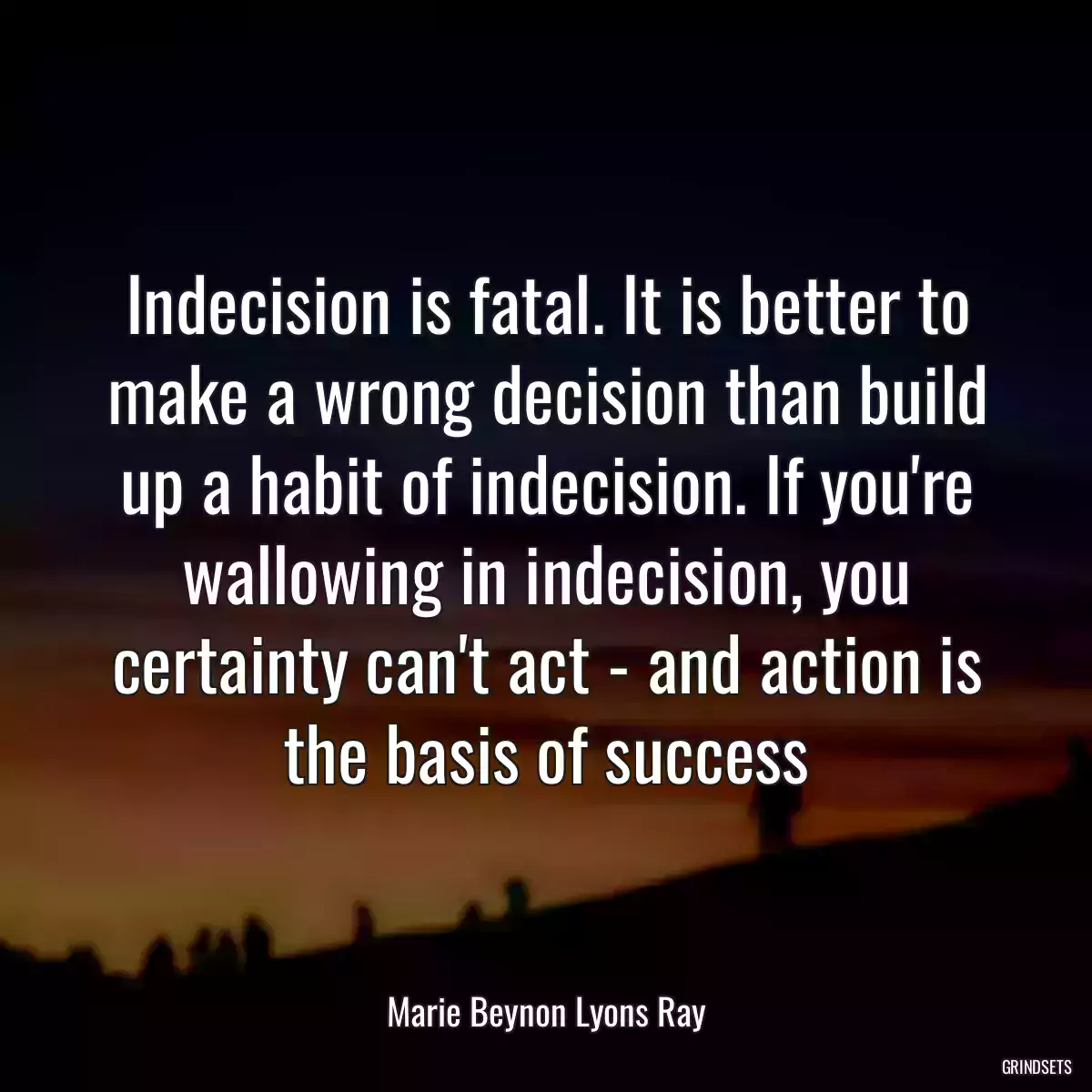 Indecision is fatal. It is better to make a wrong decision than build up a habit of indecision. If you\'re wallowing in indecision, you certainty can\'t act - and action is the basis of success