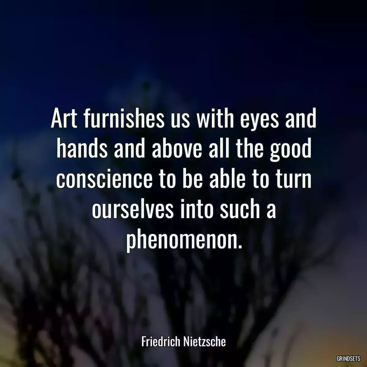 Art furnishes us with eyes and hands and above all the good conscience to be able to turn ourselves into such a phenomenon.