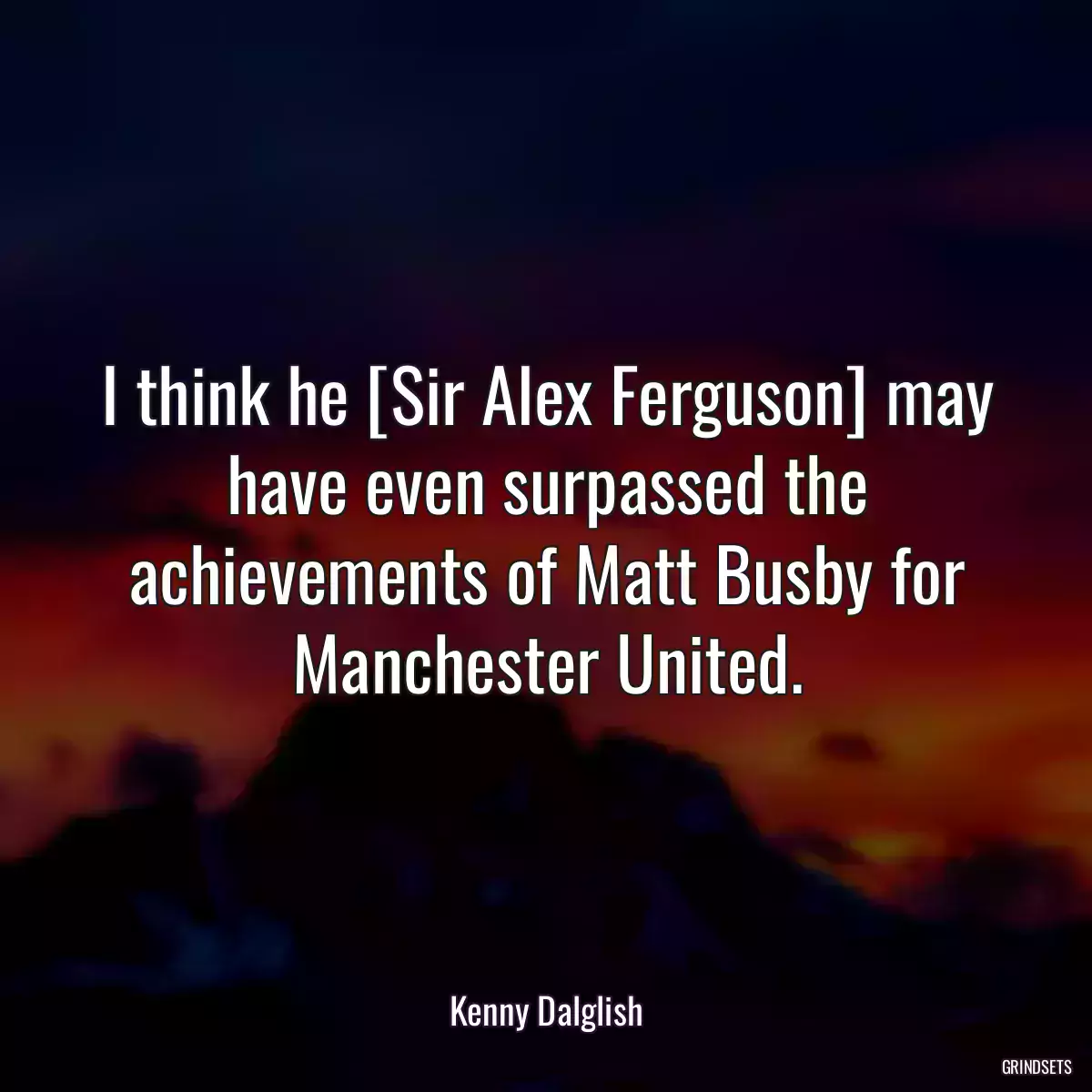 I think he [Sir Alex Ferguson] may have even surpassed the achievements of Matt Busby for Manchester United.