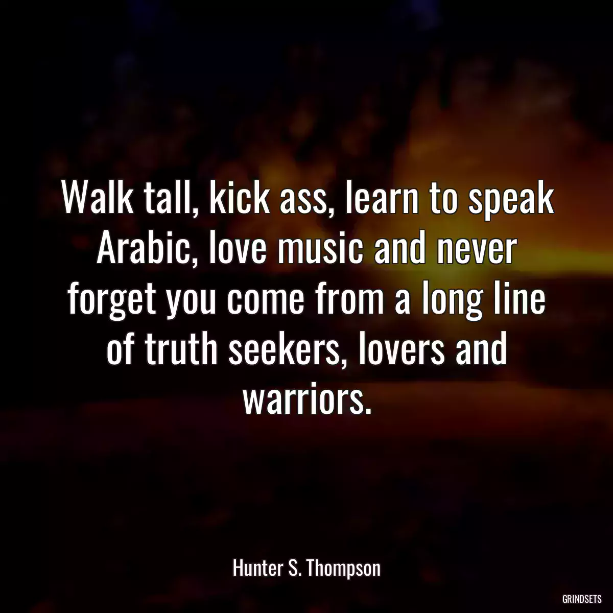 Walk tall, kick ass, learn to speak Arabic, love music and never forget you come from a long line of truth seekers, lovers and warriors.