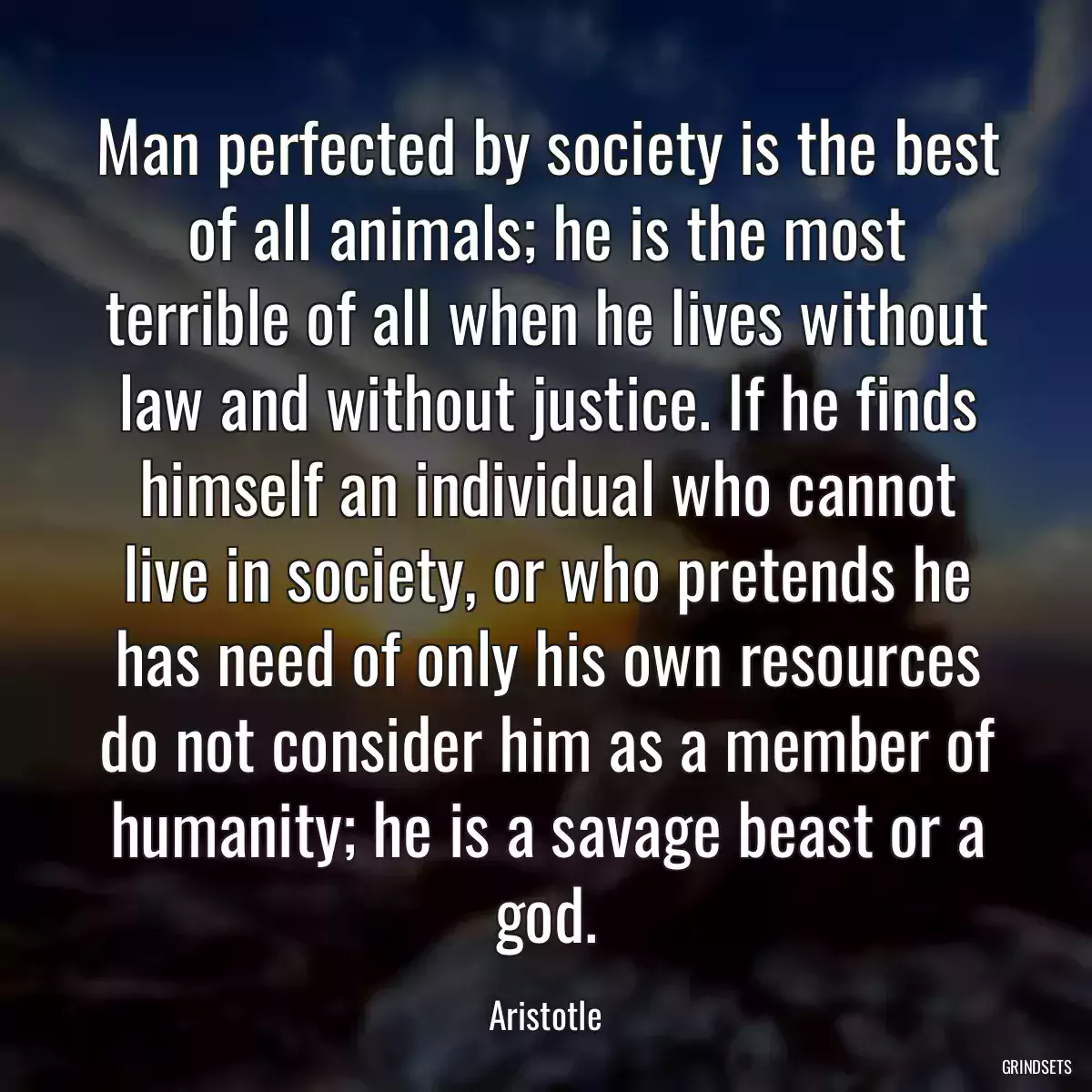 Man perfected by society is the best of all animals; he is the most terrible of all when he lives without law and without justice. If he finds himself an individual who cannot live in society, or who pretends he has need of only his own resources do not consider him as a member of humanity; he is a savage beast or a god.