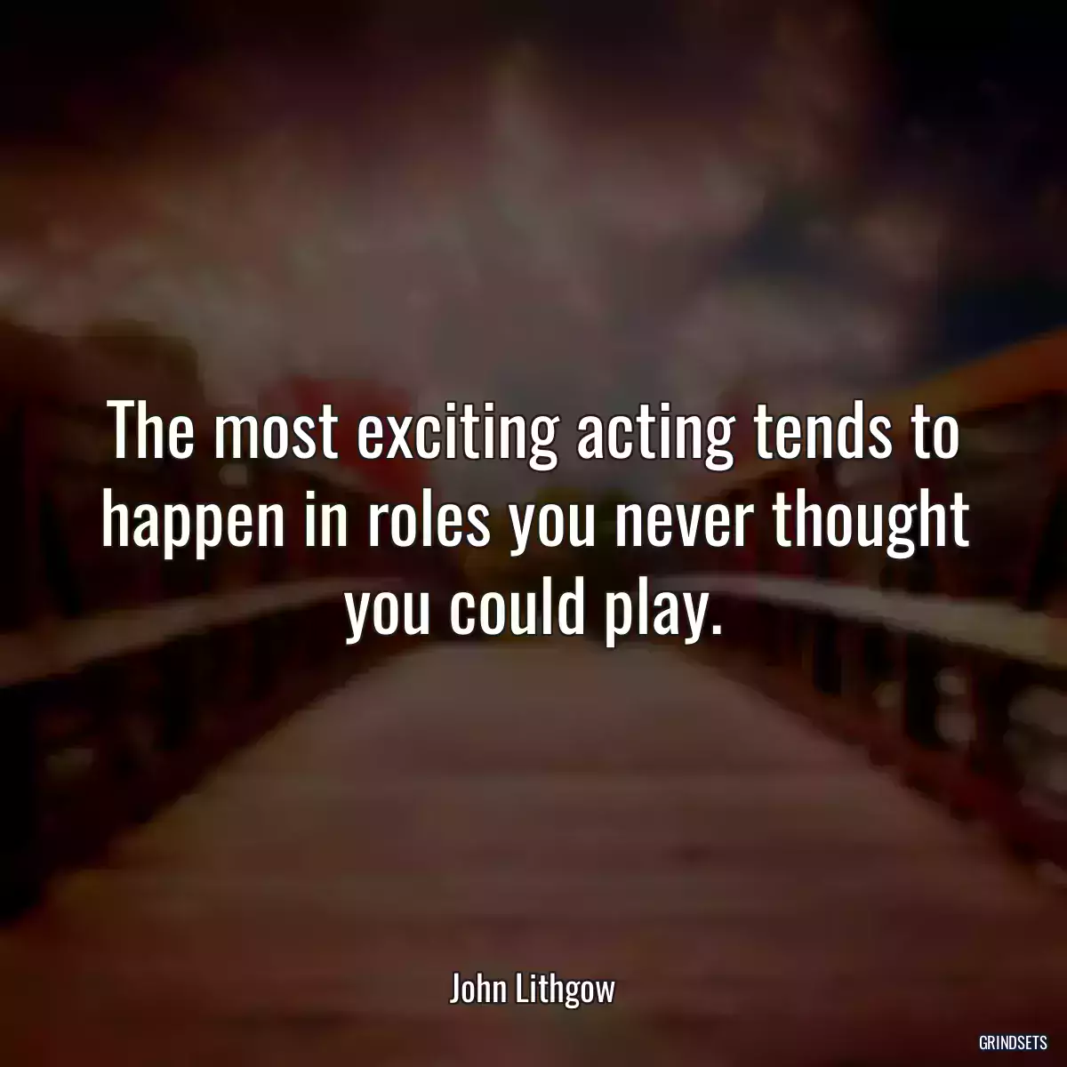 The most exciting acting tends to happen in roles you never thought you could play.