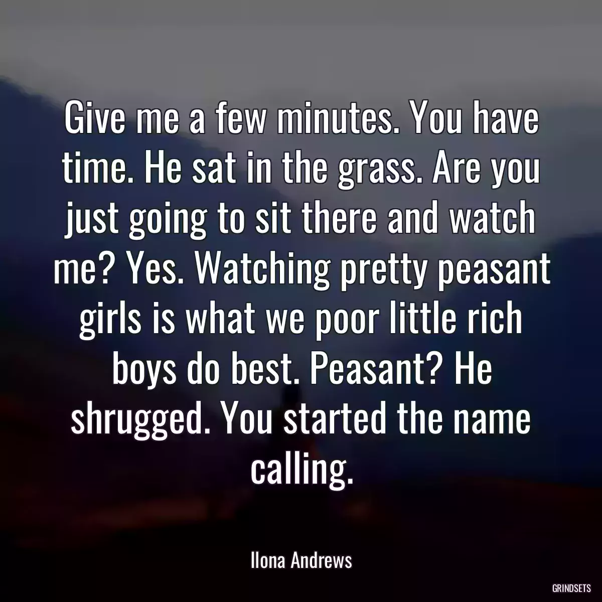 Give me a few minutes. You have time. He sat in the grass. Are you just going to sit there and watch me? Yes. Watching pretty peasant girls is what we poor little rich boys do best. Peasant? He shrugged. You started the name calling.