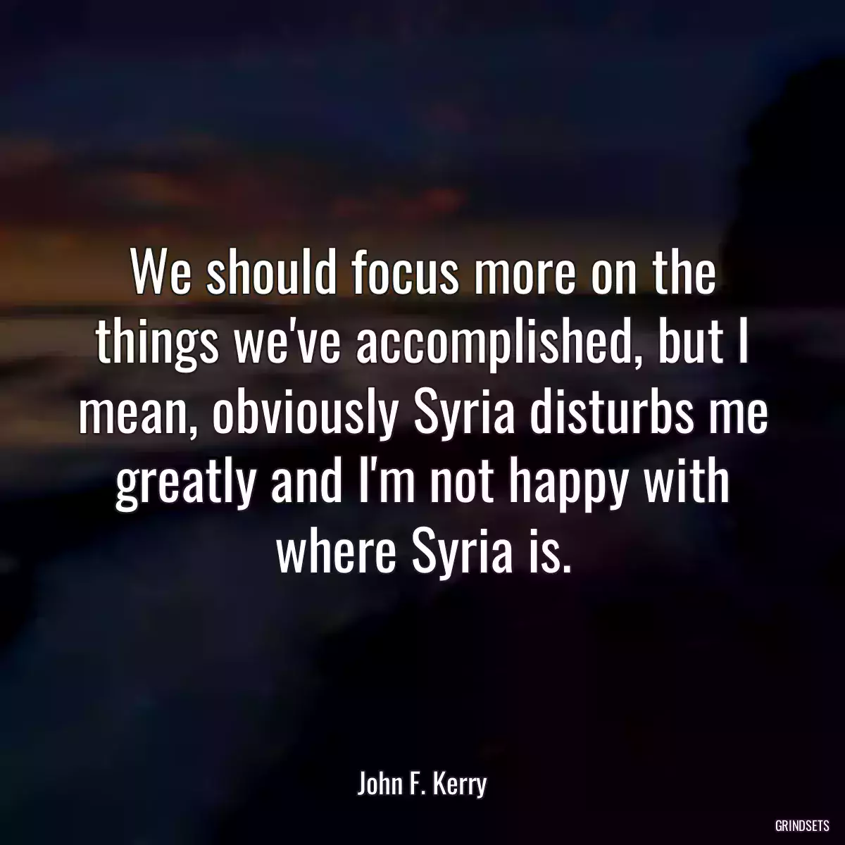 We should focus more on the things we\'ve accomplished, but I mean, obviously Syria disturbs me greatly and I\'m not happy with where Syria is.