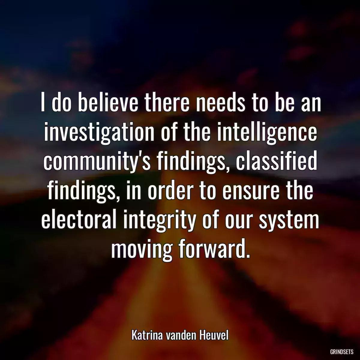 I do believe there needs to be an investigation of the intelligence community\'s findings, classified findings, in order to ensure the electoral integrity of our system moving forward.